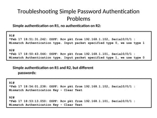 Troubleshooting Simple Password Authentication
Problems
R1#
*Feb 17 18:54:01.238: OSPF: Rcv pkt from 192.168.1.102, Serial0/0/1 :
Mismatch Authentication Key - Clear Text
R2#
*Feb 17 18:53:13.050: OSPF: Rcv pkt from 192.168.1.101, Serial0/0/1 :
Mismatch Authentication Key - Clear Text
Simple authentication on R1 and R2, but different
passwords:
R1#
*Feb 17 18:51:31.242: OSPF: Rcv pkt from 192.168.1.102, Serial0/0/1 :
Mismatch Authentication type. Input packet specified type 0, we use type 1
R2#
*Feb 17 18:50:43.046: OSPF: Rcv pkt from 192.168.1.101, Serial0/0/1 :
Mismatch Authentication type. Input packet specified type 1, we use type 0
Simple authentication on R1, no authentication on R2:
 