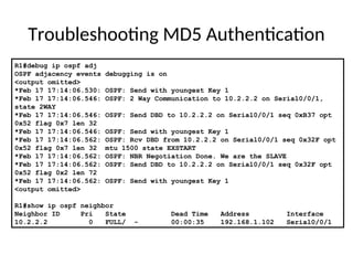 Troubleshooting MD5 Authentication
R1#debug ip ospf adj
OSPF adjacency events debugging is on
<output omitted>
*Feb 17 17:14:06.530: OSPF: Send with youngest Key 1
*Feb 17 17:14:06.546: OSPF: 2 Way Communication to 10.2.2.2 on Serial0/0/1,
state 2WAY
*Feb 17 17:14:06.546: OSPF: Send DBD to 10.2.2.2 on Serial0/0/1 seq 0xB37 opt
0x52 flag 0x7 len 32
*Feb 17 17:14:06.546: OSPF: Send with youngest Key 1
*Feb 17 17:14:06.562: OSPF: Rcv DBD from 10.2.2.2 on Serial0/0/1 seq 0x32F opt
0x52 flag 0x7 len 32 mtu 1500 state EXSTART
*Feb 17 17:14:06.562: OSPF: NBR Negotiation Done. We are the SLAVE
*Feb 17 17:14:06.562: OSPF: Send DBD to 10.2.2.2 on Serial0/0/1 seq 0x32F opt
0x52 flag 0x2 len 72
*Feb 17 17:14:06.562: OSPF: Send with youngest Key 1
<output omitted>
R1#show ip ospf neighbor
Neighbor ID Pri State Dead Time Address Interface
10.2.2.2 0 FULL/ - 00:00:35 192.168.1.102 Serial0/0/1
 