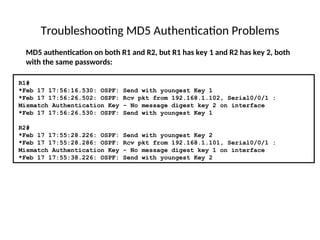 Troubleshooting MD5 Authentication Problems
MD5 authentication on both R1 and R2, but R1 has key 1 and R2 has key 2, both
with the same passwords:
R1#
*Feb 17 17:56:16.530: OSPF: Send with youngest Key 1
*Feb 17 17:56:26.502: OSPF: Rcv pkt from 192.168.1.102, Serial0/0/1 :
Mismatch Authentication Key - No message digest key 2 on interface
*Feb 17 17:56:26.530: OSPF: Send with youngest Key 1
R2#
*Feb 17 17:55:28.226: OSPF: Send with youngest Key 2
*Feb 17 17:55:28.286: OSPF: Rcv pkt from 192.168.1.101, Serial0/0/1 :
Mismatch Authentication Key - No message digest key 1 on interface
*Feb 17 17:55:38.226: OSPF: Send with youngest Key 2
 