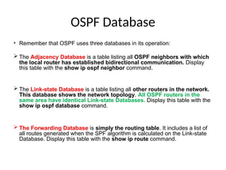 OSPF Database
• Remember that OSPF uses three databases in its operation:
 The Adjacency Database is a table listing all OSPF neighbors with which
the local router has established bidirectional communication. Display
this table with the show ip ospf neighbor command.
 The Link-state Database is a table listing all other routers in the network.
This database shows the network topology. All OSPF routers in the
same area have identical Link-state Databases. Display this table with the
show ip ospf database command.
 The Forwarding Database is simply the routing table. It includes a list of
all routes generated when the SPF algorithm is calculated on the Link-state
Database. Display this table with the show ip route command.
 