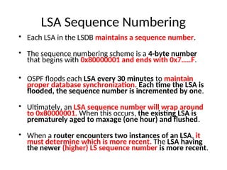 LSA Sequence Numbering
• Each LSA in the LSDB maintains a sequence number.
• The sequence numbering scheme is a 4-byte number
that begins with 0x80000001 and ends with 0x7…..F.
• OSPF floods each LSA every 30 minutes to maintain
proper database synchronization. Each time the LSA is
flooded, the sequence number is incremented by one.
• Ultimately, an LSA sequence number will wrap around
to 0x80000001. When this occurs, the existing LSA is
prematurely aged to maxage (one hour) and flushed.
• When a router encounters two instances of an LSA, it
must determine which is more recent. The LSA having
the newer (higher) LS sequence number is more recent.
 