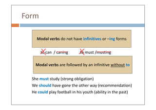 Form
to can / caning to must /musting
Modal verbs do not have infinitives or –ing forms
She must study (strong obligation)
We should have gone the other way (recommendation)
He could play football in his youth (ability in the past)
Modal verbs are followed by an infinitive without to
 