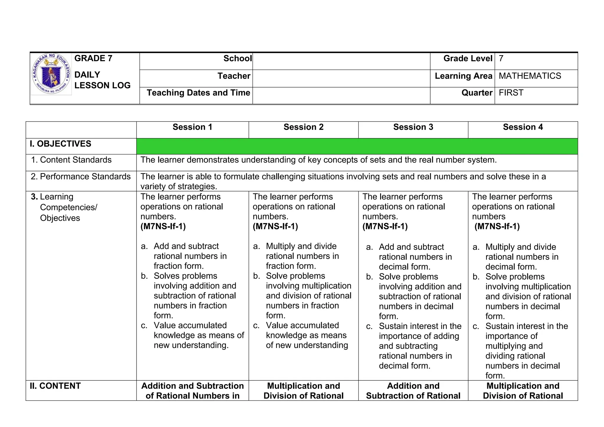 GRADE 7
DAILY
LESSON LOG
School Grade Level 7
Teacher Learning Area MATHEMATICS
Teaching Dates and Time Quarter FIRST
Session 1 Session 2 Session 3 Session 4
I. OBJECTIVES
1. Content Standards The learner demonstrates understanding of key concepts of sets and the real number system.
2. Performance Standards The learner is able to formulate challenging situations involving sets and real numbers and solve these in a
variety of strategies.
3. Learning
Competencies/
Objectives
The learner performs
operations on rational
numbers.
(M7NS-If-1)
a. Add and subtract
rational numbers in
fraction form.
b. Solves problems
involving addition and
subtraction of rational
numbers in fraction
form.
c. Value accumulated
knowledge as means of
new understanding.
The learner performs
operations on rational
numbers.
(M7NS-If-1)
a. Multiply and divide
rational numbers in
fraction form.
b. Solve problems
involving multiplication
and division of rational
numbers in fraction
form.
c. Value accumulated
knowledge as means
of new understanding
The learner performs
operations on rational
numbers.
(M7NS-If-1)
a. Add and subtract
rational numbers in
decimal form.
b. Solve problems
involving addition and
subtraction of rational
numbers in decimal
form.
c. Sustain interest in the
importance of adding
and subtracting
rational numbers in
decimal form.
The learner performs
operations on rational
numbers
(M7NS-If-1)
a. Multiply and divide
rational numbers in
decimal form.
b. Solve problems
involving multiplication
and division of rational
numbers in decimal
form.
c. Sustain interest in the
importance of
multiplying and
dividing rational
numbers in decimal
form.
II. CONTENT Addition and Subtraction
of Rational Numbers in
Multiplication and
Division of Rational
Addition and
Subtraction of Rational
Multiplication and
Division of Rational
 
