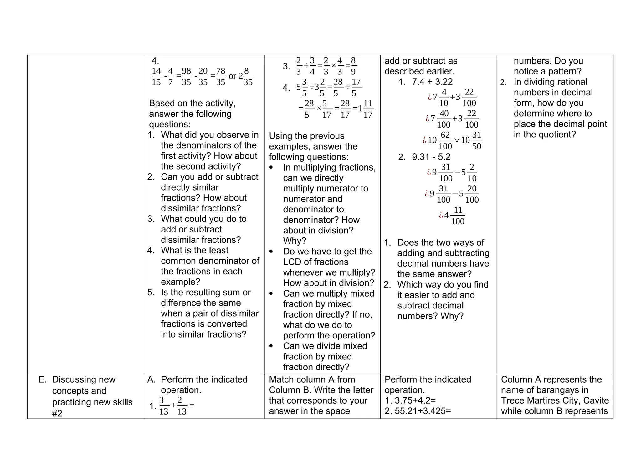 4.
14
15
-
4
7
=
98
35
-
20
35
=
78
35
or 2
8
35
Based on the activity,
answer the following
questions:
1. What did you observe in
the denominators of the
first activity? How about
the second activity?
2. Can you add or subtract
directly similar
fractions? How about
dissimilar fractions?
3. What could you do to
add or subtract
dissimilar fractions?
4. What is the least
common denominator of
the fractions in each
example?
5. Is the resulting sum or
difference the same
when a pair of dissimilar
fractions is converted
into similar fractions?
3.
2
3
÷
3
4
=
2
3
×
4
3
=
8
9
4. 5
3
5
÷3
2
5
=
28
5
÷
17
5
=
28
5
×
5
17
=
28
17
=1
11
17
Using the previous
examples, answer the
following questions:
 In multiplying fractions,
can we directly
multiply numerator to
numerator and
denominator to
denominator? How
about in division?
Why?
 Do we have to get the
LCD of fractions
whenever we multiply?
How about in division?
 Can we multiply mixed
fraction by mixed
fraction directly? If no,
what do we do to
perform the operation?
 Can we divide mixed
fraction by mixed
fraction directly?
add or subtract as
described earlier.
1. 7.4 + 3.22
¿7
4
10
+3
22
100
¿7
40
100
+3
22
100
¿10
62
100
∨10
31
50
2. 9.31 - 5.2
¿9
31
100
−5
2
10
¿9
31
100
−5
20
100
¿4
11
100
1. Does the two ways of
adding and subtracting
decimal numbers have
the same answer?
2. Which way do you find
it easier to add and
subtract decimal
numbers? Why?
numbers. Do you
notice a pattern?
2. In dividing rational
numbers in decimal
form, how do you
determine where to
place the decimal point
in the quotient?
E. Discussing new
concepts and
practicing new skills
#2
A. Perform the indicated
operation.
1.
3
13
+
2
13
=
Match column A from
Column B. Write the letter
that corresponds to your
answer in the space
Perform the indicated
operation.
1. 3.75+4.2=
2. 55.21+3.425=
Column A represents the
name of barangays in
Trece Martires City, Cavite
while column B represents
 