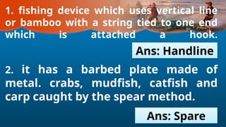 1. fishing device which uses vertical line
or bamboo with a string tied to one end
which is attached a hook.
2. it has a barbed plate made of
metal. crabs, mudfish, catfish and
carp caught by the spear method.
Ans: Handline
Ans: Spare
 