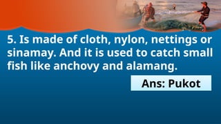 5. Is made of cloth, nylon, nettings or
sinamay. And it is used to catch small
fish like anchovy and alamang.
Ans: Pukot
 