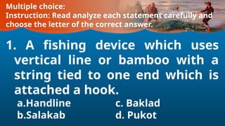 Multiple choice:
Instruction: Read analyze each statement carefully and
choose the letter of the correct answer.
1. A fishing device which uses
vertical line or bamboo with a
string tied to one end which is
attached a hook.
a.Handline c. Baklad
b.Salakab d. Pukot
 