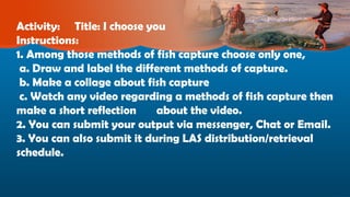 Activity: Title: I choose you
Instructions:
1. Among those methods of fish capture choose only one,
a. Draw and label the different methods of capture.
b. Make a collage about fish capture
c. Watch any video regarding a methods of fish capture then
make a short reflection about the video.
2. You can submit your output via messenger, Chat or Email.
3. You can also submit it during LAS distribution/retrieval
schedule.
 
