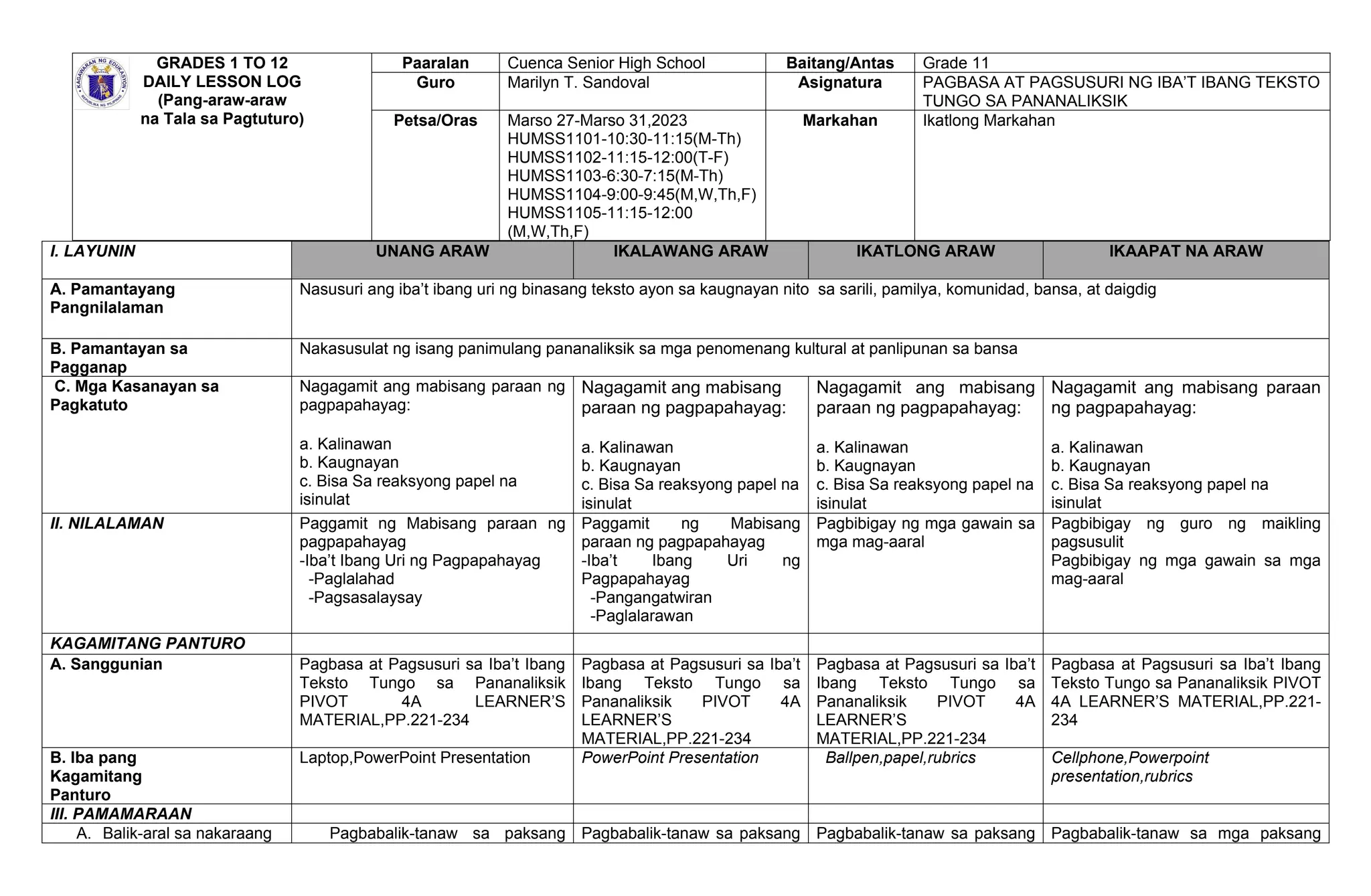 GRADES 1 TO 12
DAILY LESSON LOG
(Pang-araw-araw
na Tala sa Pagtuturo)
Paaralan Cuenca Senior High School Baitang/Antas Grade 11
Guro Marilyn T. Sandoval Asignatura PAGBASA AT PAGSUSURI NG IBA’T IBANG TEKSTO
TUNGO SA PANANALIKSIK
Petsa/Oras Marso 27-Marso 31,2023
HUMSS1101-10:30-11:15(M-Th)
HUMSS1102-11:15-12:00(T-F)
HUMSS1103-6:30-7:15(M-Th)
HUMSS1104-9:00-9:45(M,W,Th,F)
HUMSS1105-11:15-12:00
(M,W,Th,F)
Markahan Ikatlong Markahan
I. LAYUNIN UNANG ARAW IKALAWANG ARAW IKATLONG ARAW IKAAPAT NA ARAW
A. Pamantayang
Pangnilalaman
Nasusuri ang iba’t ibang uri ng binasang teksto ayon sa kaugnayan nito sa sarili, pamilya, komunidad, bansa, at daigdig
B. Pamantayan sa
Pagganap
Nakasusulat ng isang panimulang pananaliksik sa mga penomenang kultural at panlipunan sa bansa
C. Mga Kasanayan sa
Pagkatuto
Nagagamit ang mabisang paraan ng
pagpapahayag:
a. Kalinawan
b. Kaugnayan
c. Bisa Sa reaksyong papel na
isinulat
Nagagamit ang mabisang
paraan ng pagpapahayag:
a. Kalinawan
b. Kaugnayan
c. Bisa Sa reaksyong papel na
isinulat
Nagagamit ang mabisang
paraan ng pagpapahayag:
a. Kalinawan
b. Kaugnayan
c. Bisa Sa reaksyong papel na
isinulat
Nagagamit ang mabisang paraan
ng pagpapahayag:
a. Kalinawan
b. Kaugnayan
c. Bisa Sa reaksyong papel na
isinulat
II. NILALAMAN Paggamit ng Mabisang paraan ng
pagpapahayag
-Iba’t Ibang Uri ng Pagpapahayag
-Paglalahad
-Pagsasalaysay
Paggamit ng Mabisang
paraan ng pagpapahayag
-Iba’t Ibang Uri ng
Pagpapahayag
-Pangangatwiran
-Paglalarawan
Pagbibigay ng mga gawain sa
mga mag-aaral
Pagbibigay ng guro ng maikling
pagsusulit
Pagbibigay ng mga gawain sa mga
mag-aaral
KAGAMITANG PANTURO
A. Sanggunian Pagbasa at Pagsusuri sa Iba’t Ibang
Teksto Tungo sa Pananaliksik
PIVOT 4A LEARNER’S
MATERIAL,PP.221-234
Pagbasa at Pagsusuri sa Iba’t
Ibang Teksto Tungo sa
Pananaliksik PIVOT 4A
LEARNER’S
MATERIAL,PP.221-234
Pagbasa at Pagsusuri sa Iba’t
Ibang Teksto Tungo sa
Pananaliksik PIVOT 4A
LEARNER’S
MATERIAL,PP.221-234
Pagbasa at Pagsusuri sa Iba’t Ibang
Teksto Tungo sa Pananaliksik PIVOT
4A LEARNER’S MATERIAL,PP.221-
234
B. Iba pang
Kagamitang
Panturo
Laptop,PowerPoint Presentation PowerPoint Presentation Ballpen,papel,rubrics Cellphone,Powerpoint
presentation,rubrics
III. PAMAMARAAN
A. Balik-aral sa nakaraang Pagbabalik-tanaw sa paksang Pagbabalik-tanaw sa paksang Pagbabalik-tanaw sa paksang Pagbabalik-tanaw sa mga paksang
 