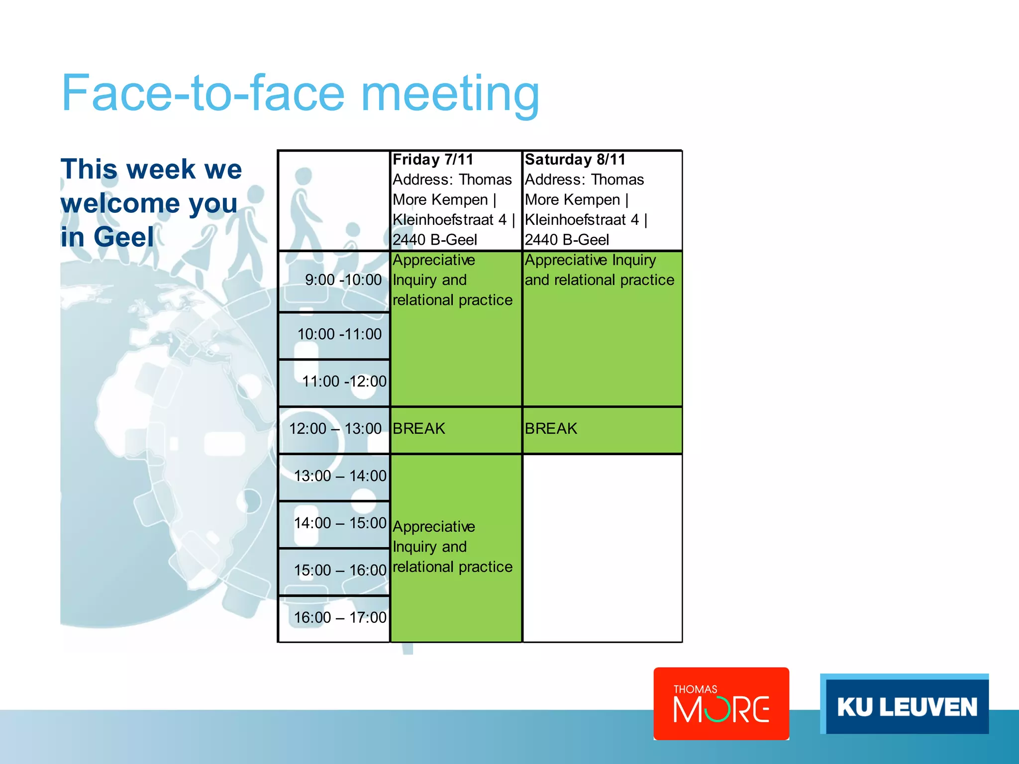 Face-to-face meeting 
This week we 
Friday 7/11 
Address: Thomas 
welcome you 
More Kempen | 
in Geel 
Kleinhoefstraat 4 | 
2440 B-Geel 
Saturday 8/11 
Address: Thomas 
More Kempen | 
Kleinhoefstraat 4 | 
2440 B-Geel 
9:00 -10:00 
Appreciative Inquiry 
and relational practice 
10:00 -11:00 
11:00 -12:00 
Appreciative 
Inquiry and 
relational practice 
12:00 – 13:00 BREAK BREAK 
13:00 – 14:00 
14:00 – 15:00 
15:00 – 16:00 
16:00 – 17:00 
Appreciative 
Inquiry and 
relational practice 
 