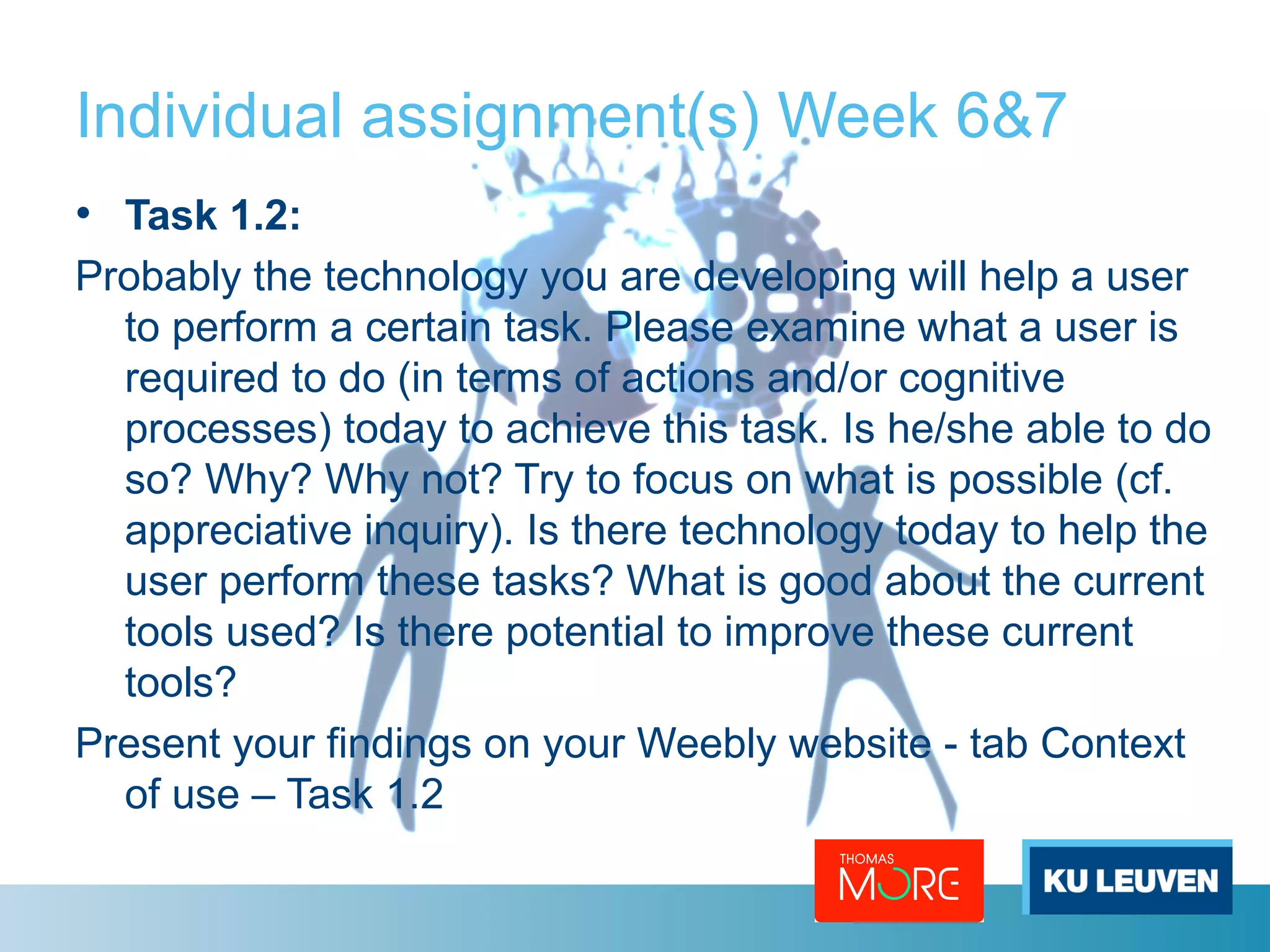 Individual assignment(s) Week 6&7 
• Task 1.2: 
Probably the technology you are developing will help a user 
to perform a certain task. Please examine what a user is 
required to do (in terms of actions and/or cognitive 
processes) today to achieve this task. Is he/she able to do 
so? Why? Why not? Try to focus on what is possible (cf. 
appreciative inquiry). Is there technology today to help the 
user perform these tasks? What is good about the current 
tools used? Is there potential to improve these current 
tools? 
Present your findings on your Weebly website - tab Context 
of use – Task 1.2 
 