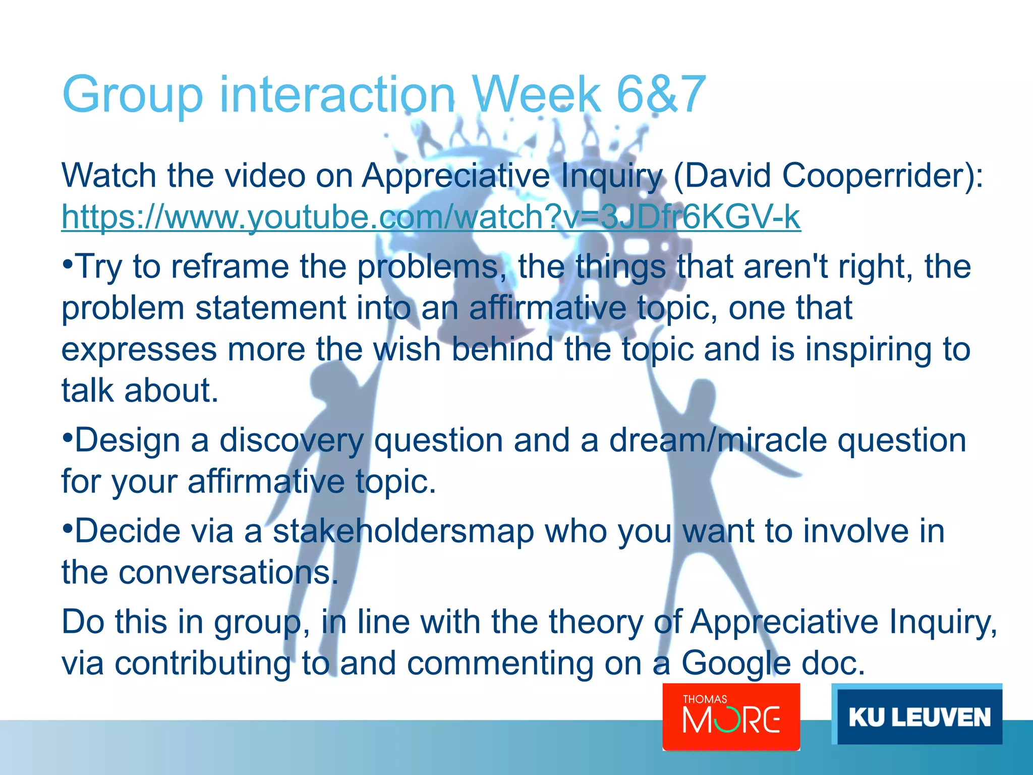 Group interaction Week 6&7 
Watch the video on Appreciative Inquiry (David Cooperrider): 
https://www.youtube.com/watch?v=3JDfr6KGV-k 
•Try to reframe the problems, the things that aren't right, the 
problem statement into an affirmative topic, one that 
expresses more the wish behind the topic and is inspiring to 
talk about. 
•Design a discovery question and a dream/miracle question 
for your affirmative topic. 
•Decide via a stakeholdersmap who you want to involve in 
the conversations. 
Do this in group, in line with the theory of Appreciative Inquiry, 
via contributing to and commenting on a Google doc. 
 