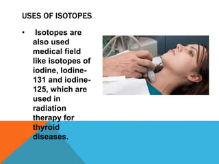 • Isotopes are
also used
medical field
like isotopes of
iodine, Iodine-
131 and iodine-
125, which are
used in
radiation
therapy for
thyroid
diseases.
USES OF ISOTOPES
 