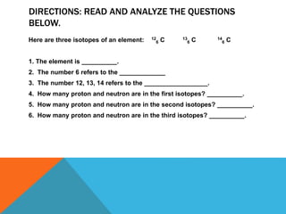 DIRECTIONS: READ AND ANALYZE THE QUESTIONS
BELOW.
Here are three isotopes of an element: 12
6 C 13
6 C 14
6 C
1. The element is __________.
2. The number 6 refers to the _____________
3. The number 12, 13, 14 refers to the __________________.
4. How many proton and neutron are in the first isotopes? __________.
5. How many proton and neutron are in the second isotopes? __________.
6. How many proton and neutron are in the third isotopes? __________.
 