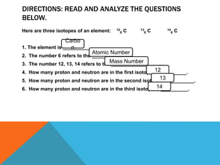 DIRECTIONS: READ AND ANALYZE THE QUESTIONS
BELOW.
Here are three isotopes of an element: 12
6 C 13
6 C 14
6 C
1. The element is __________.
2. The number 6 refers to the _____________
3. The number 12, 13, 14 refers to the __________________.
4. How many proton and neutron are in the first isotopes? __________.
5. How many proton and neutron are in the second isotopes? __________.
6. How many proton and neutron are in the third isotopes? __________.
12
Atomic Number
Mass Number
Carbo
n
13
14
 