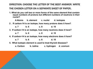 DIRECTION: CHOOSE THE LETTER OF THE BEST ANSWER. WRITE
THE CHOSEN LETTER ON A SEPARATE SHEET OF PAPER.
1. What do you call two or more forms of the same element that contain
equal numbers of protons but different numbers of neutrons in their
nuclei?
A Atoms b. element c. nuclei d. isotopes
2 . If carbon-14 is an isotope, how many protons does it have?
a. 7 b. 6 c. 8 d. 10
3. If carbon-14 is an isotope, how many neutrons does it have?
a. 7 b. 6 c. 8 d. 10
4. If carbon-14 is an isotope, how many electrons does it have?
a. 7 b. 6 c. 8 d. 10
5. What isotopic element is used to treat thyroid diseases?
a. Carbon b. iodine c. hydrogen d. uranium
 