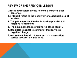 REVIEW OF THE PREVIOUS LESSON
Direction: Unscramble the following words in each
sentence.
1. ( ntopor) refers to the positively charged particles of
an atom.
2. The particle of an atm that is neither positive nor
negative is (tnruneo).
3. The smallest particle of matter is called (oamt).
4. (tneelorc) is a particle of matter that carries a
negative charge.
5. (nsuulec) is found at the center of the atom that
carries protons and neutrons.
 