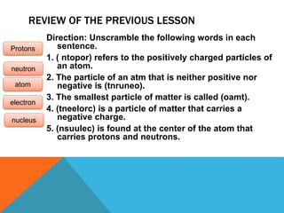 REVIEW OF THE PREVIOUS LESSON
Direction: Unscramble the following words in each
sentence.
1. ( ntopor) refers to the positively charged particles of
an atom.
2. The particle of an atm that is neither positive nor
negative is (tnruneo).
3. The smallest particle of matter is called (oamt).
4. (tneelorc) is a particle of matter that carries a
negative charge.
5. (nsuulec) is found at the center of the atom that
carries protons and neutrons.
Protons
neutron
atom
electron
nucleus
 