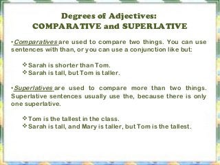 Degrees of Adjectives:
COMPARATIVE and SUPERLATIVE
•Comparatives are used to compare two things. You can use
sentences with than, or you can use a conjunction like but:
Sarah is shorter than Tom.
Sarah is tall, but Tom is taller.
•Superlatives are used to compare more than two things.
Superlative sentences usually use the, because there is only
one superlative.
Tom is the tallest in the class.
Sarah is tall, and Mary is taller, but Tom is the tallest.
 