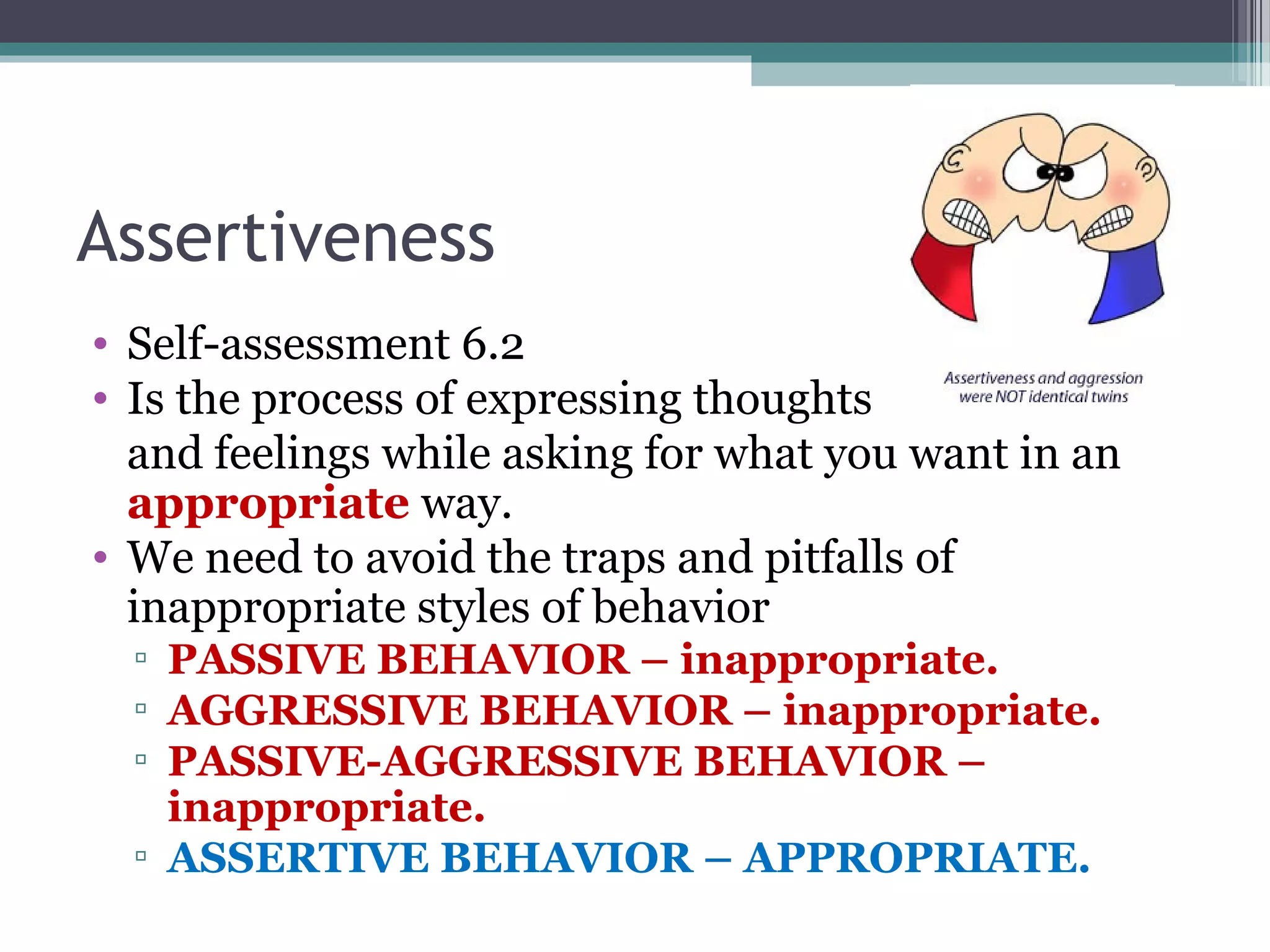 Assertiveness
• Self-assessment 6.2
• Is the process of expressing thoughts
and feelings while asking for what you want in an
appropriate way.
• We need to avoid the traps and pitfalls of
inappropriate styles of behavior
▫ PASSIVE BEHAVIOR – inappropriate.
▫ AGGRESSIVE BEHAVIOR – inappropriate.
▫ PASSIVE-AGGRESSIVE BEHAVIOR –
inappropriate.
▫ ASSERTIVE BEHAVIOR – APPROPRIATE.
 