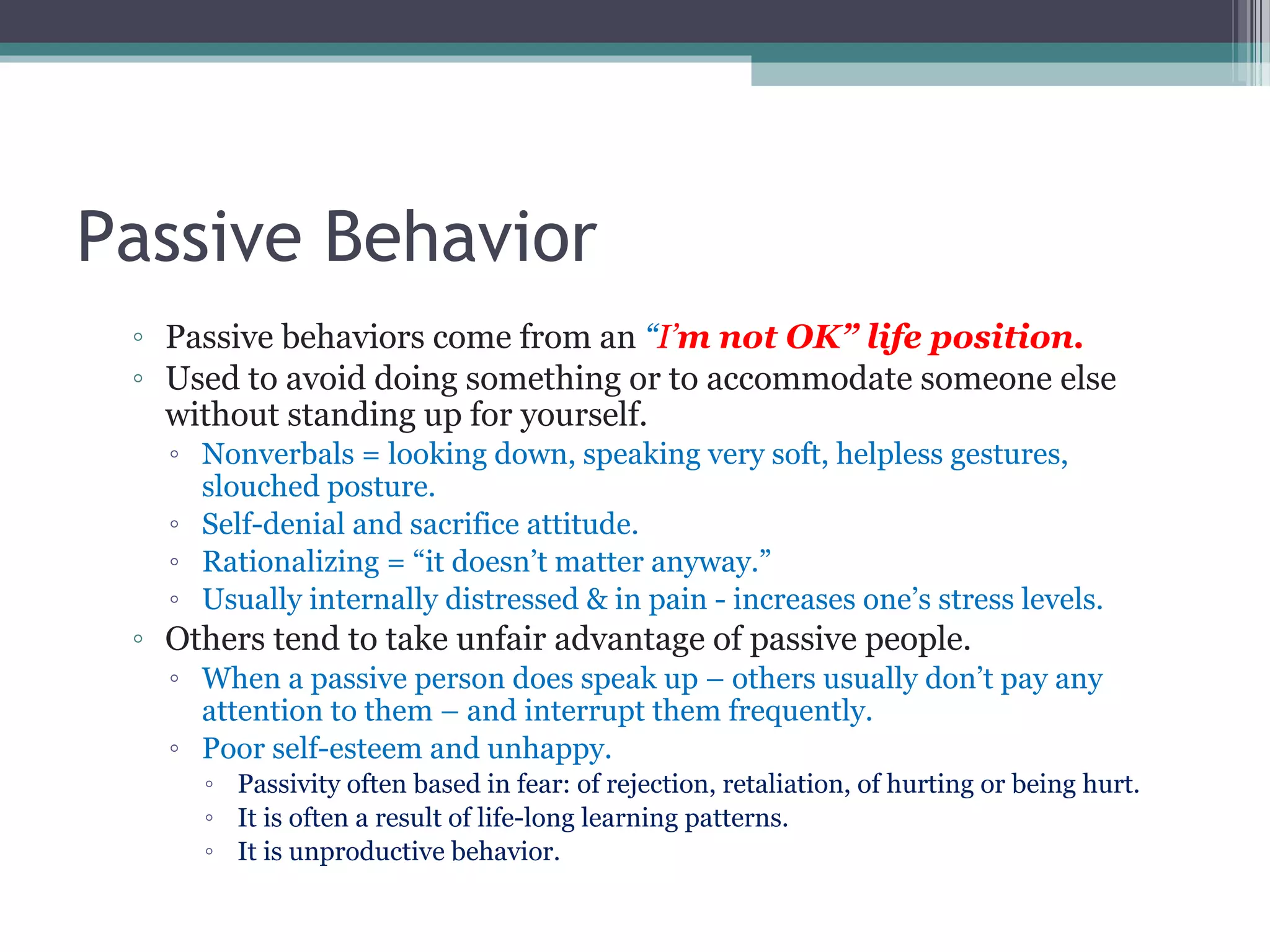 Passive Behavior
◦ Passive behaviors come from an “I’m not OK” life position.
◦ Used to avoid doing something or to accommodate someone else
without standing up for yourself.
◦ Nonverbals = looking down, speaking very soft, helpless gestures,
slouched posture.
◦ Self-denial and sacrifice attitude.
◦ Rationalizing = “it doesn’t matter anyway.”
◦ Usually internally distressed & in pain - increases one’s stress levels.
◦ Others tend to take unfair advantage of passive people.
◦ When a passive person does speak up – others usually don’t pay any
attention to them – and interrupt them frequently.
◦ Poor self-esteem and unhappy.
◦ Passivity often based in fear: of rejection, retaliation, of hurting or being hurt.
◦ It is often a result of life-long learning patterns.
◦ It is unproductive behavior.
 