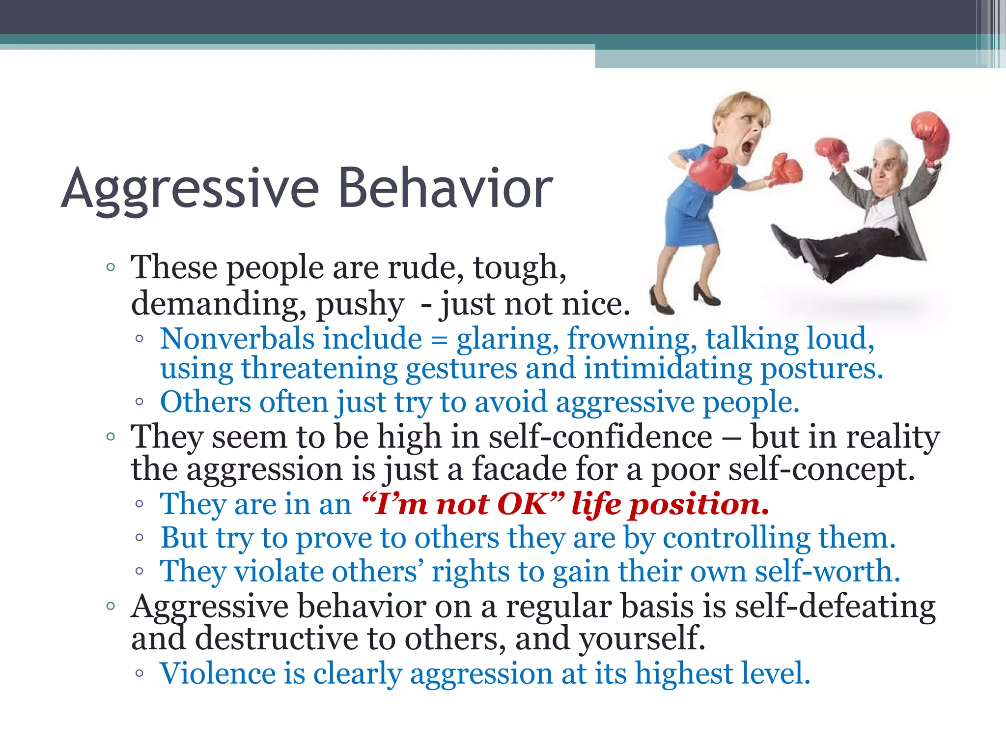 Aggressive Behavior
◦ These people are rude, tough,
demanding, pushy - just not nice.
◦ Nonverbals include = glaring, frowning, talking loud,
using threatening gestures and intimidating postures.
◦ Others often just try to avoid aggressive people.
◦ They seem to be high in self-confidence – but in reality
the aggression is just a facade for a poor self-concept.
◦ They are in an “I’m not OK” life position.
◦ But try to prove to others they are by controlling them.
◦ They violate others’ rights to gain their own self-worth.
◦ Aggressive behavior on a regular basis is self-defeating
and destructive to others, and yourself.
◦ Violence is clearly aggression at its highest level.
 
