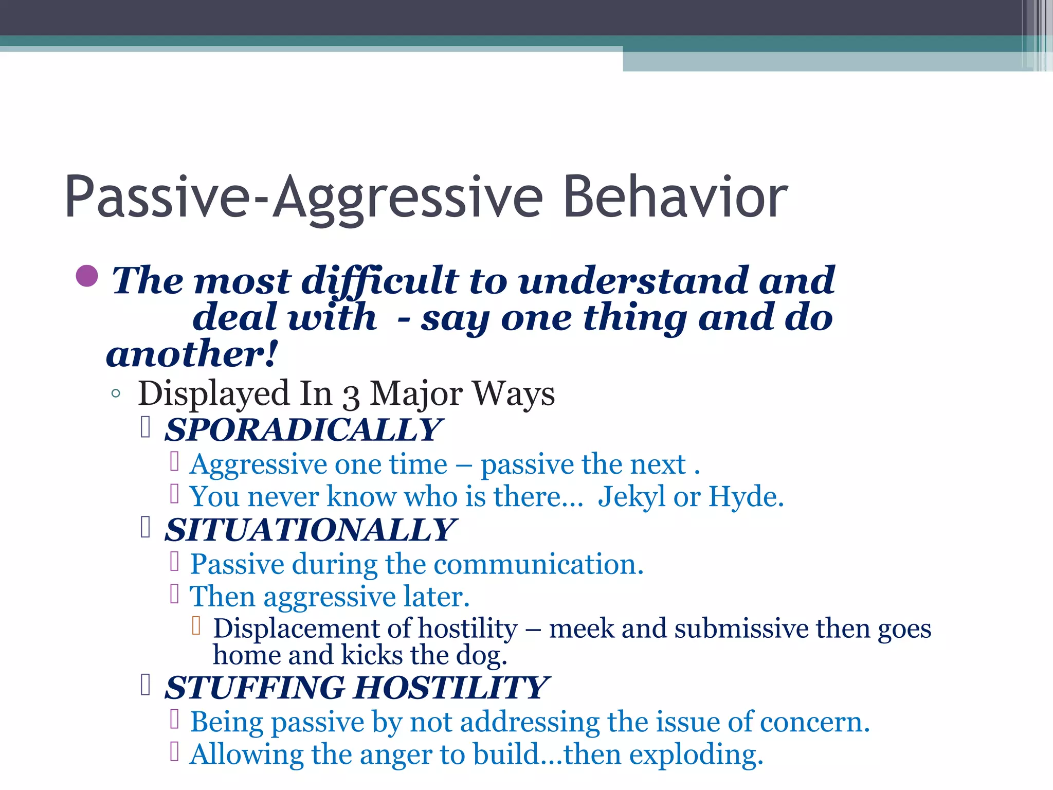 Passive-Aggressive Behavior
The most difficult to understand and
deal with - say one thing and do
another!
◦ Displayed In 3 Major Ways
 SPORADICALLY
 Aggressive one time – passive the next .
 You never know who is there… Jekyl or Hyde.
 SITUATIONALLY
 Passive during the communication.
 Then aggressive later.
 Displacement of hostility – meek and submissive then goes
home and kicks the dog.
 STUFFING HOSTILITY
 Being passive by not addressing the issue of concern.
 Allowing the anger to build…then exploding.
 