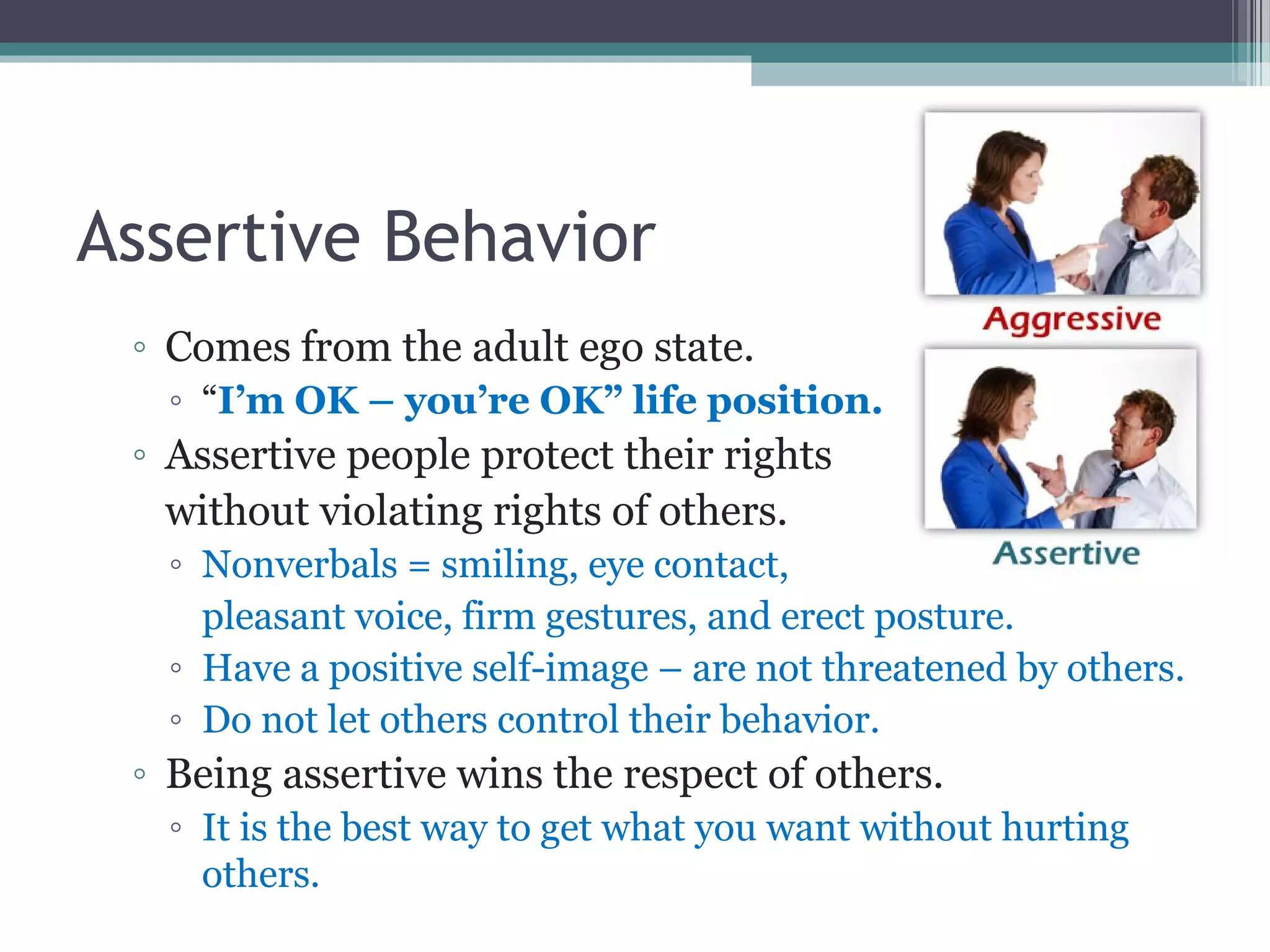 Assertive Behavior
◦ Comes from the adult ego state.
◦ “I’m OK – you’re OK” life position.
◦ Assertive people protect their rights
without violating rights of others.
◦ Nonverbals = smiling, eye contact,
pleasant voice, firm gestures, and erect posture.
◦ Have a positive self-image – are not threatened by others.
◦ Do not let others control their behavior.
◦ Being assertive wins the respect of others.
◦ It is the best way to get what you want without hurting
others.
 