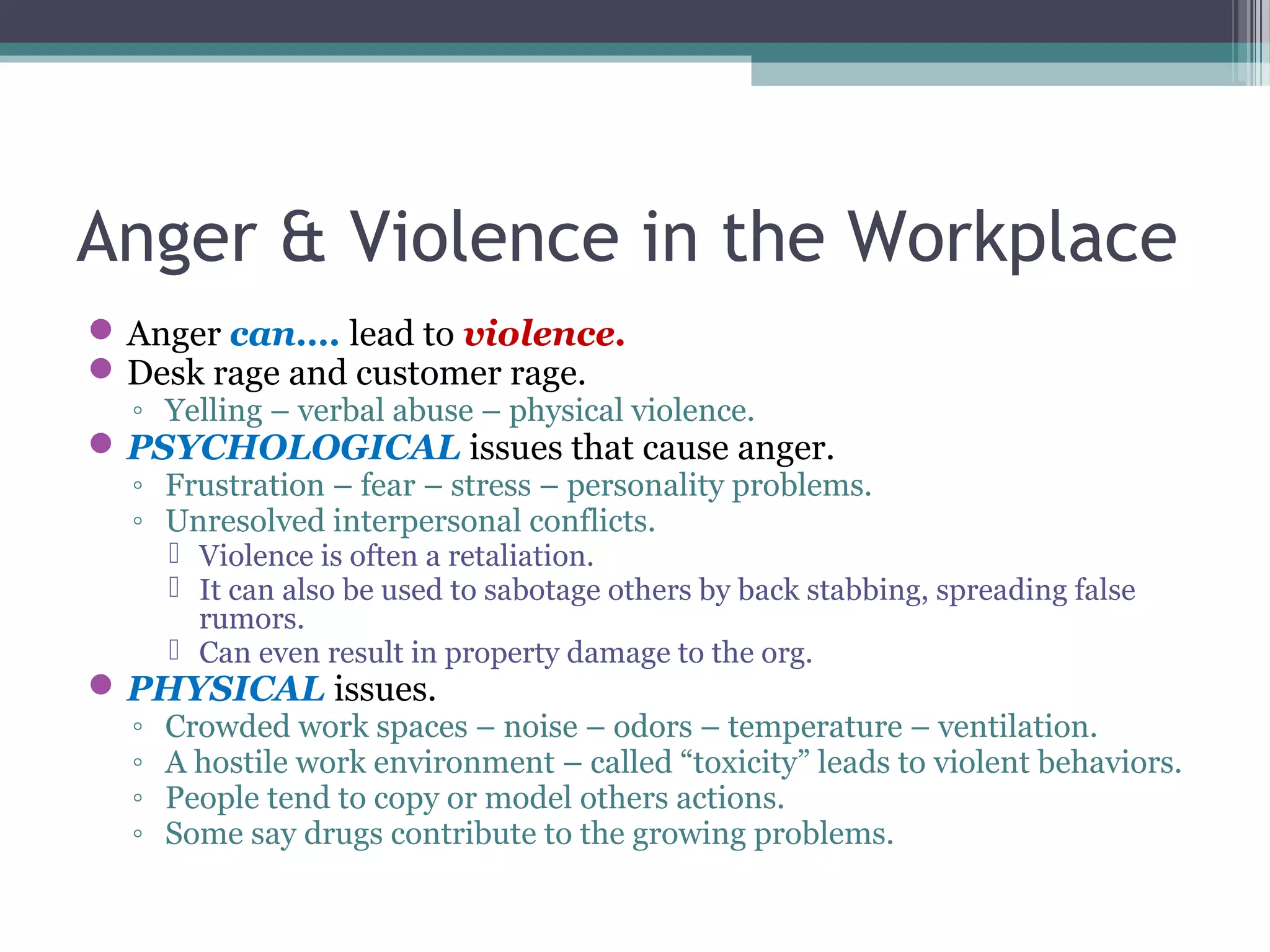 Anger & Violence in the Workplace
Anger can…. lead to violence.
Desk rage and customer rage.
◦ Yelling – verbal abuse – physical violence.
PSYCHOLOGICAL issues that cause anger.
◦ Frustration – fear – stress – personality problems.
◦ Unresolved interpersonal conflicts.
 Violence is often a retaliation.
 It can also be used to sabotage others by back stabbing, spreading false
rumors.
 Can even result in property damage to the org.
PHYSICAL issues.
◦ Crowded work spaces – noise – odors – temperature – ventilation.
◦ A hostile work environment – called “toxicity” leads to violent behaviors.
◦ People tend to copy or model others actions.
◦ Some say drugs contribute to the growing problems.
 