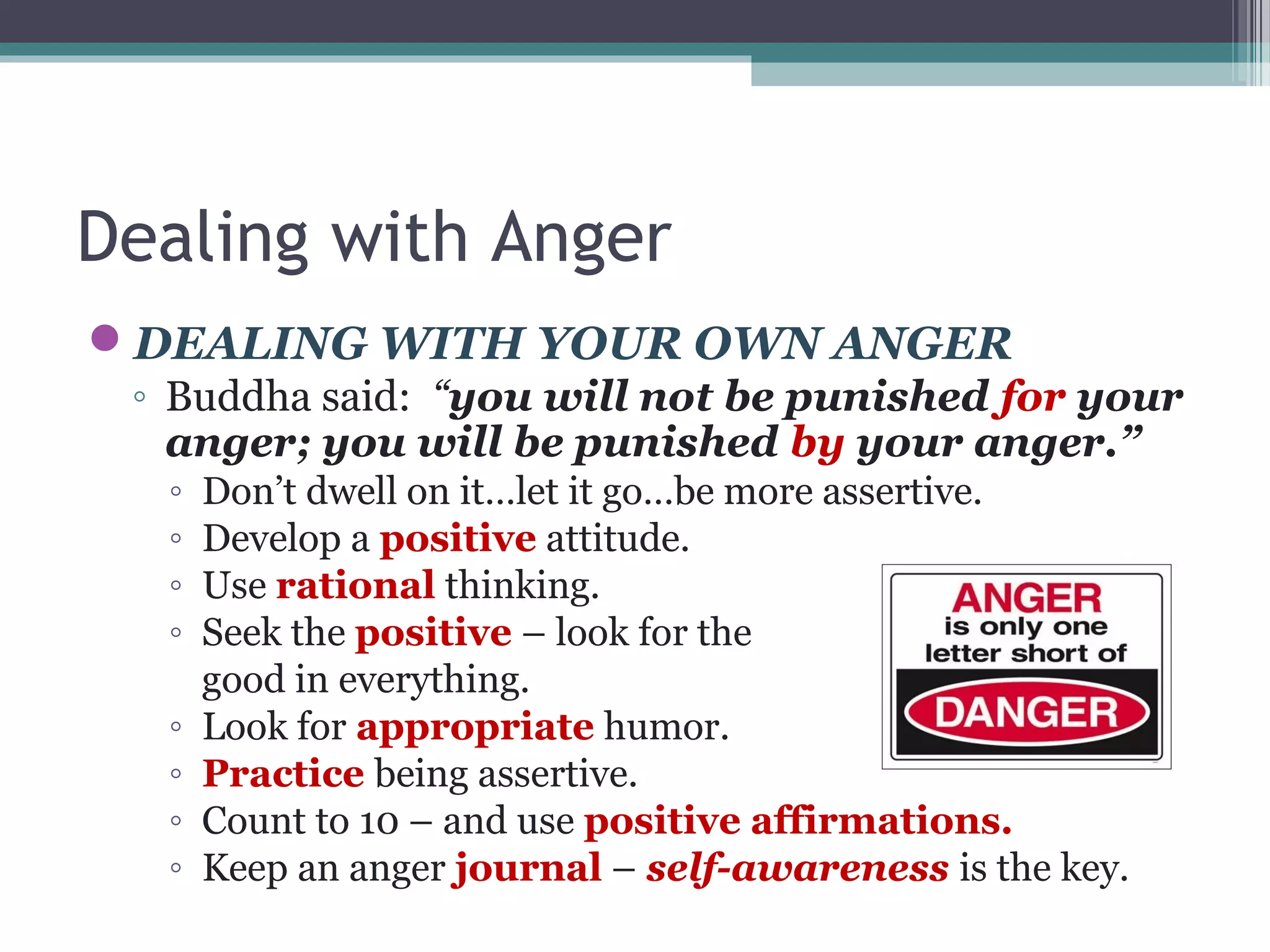 Dealing with Anger
DEALING WITH YOUR OWN ANGER
◦ Buddha said: “you will not be punished for your
anger; you will be punished by your anger.”
◦ Don’t dwell on it…let it go…be more assertive.
◦ Develop a positive attitude.
◦ Use rational thinking.
◦ Seek the positive – look for the
good in everything.
◦ Look for appropriate humor.
◦ Practice being assertive.
◦ Count to 10 – and use positive affirmations.
◦ Keep an anger journal – self-awareness is the key.
 