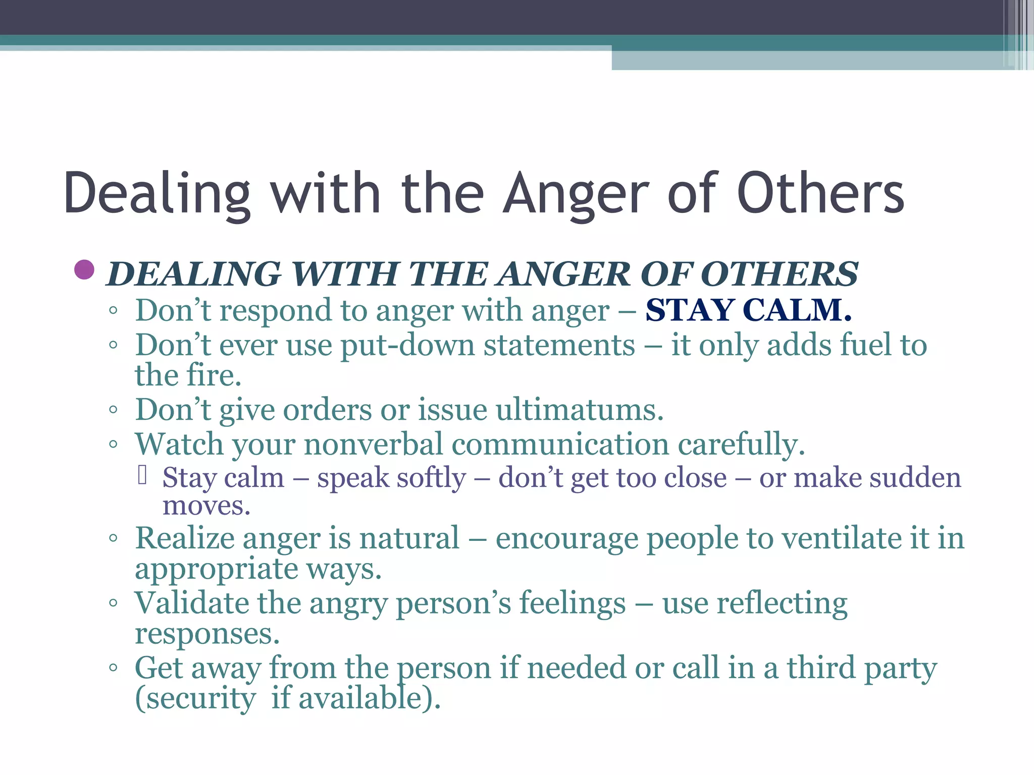 Dealing with the Anger of Others
DEALING WITH THE ANGER OF OTHERS
◦ Don’t respond to anger with anger – STAY CALM.
◦ Don’t ever use put-down statements – it only adds fuel to
the fire.
◦ Don’t give orders or issue ultimatums.
◦ Watch your nonverbal communication carefully.
 Stay calm – speak softly – don’t get too close – or make sudden
moves.
◦ Realize anger is natural – encourage people to ventilate it in
appropriate ways.
◦ Validate the angry person’s feelings – use reflecting
responses.
◦ Get away from the person if needed or call in a third party
(security if available).
 