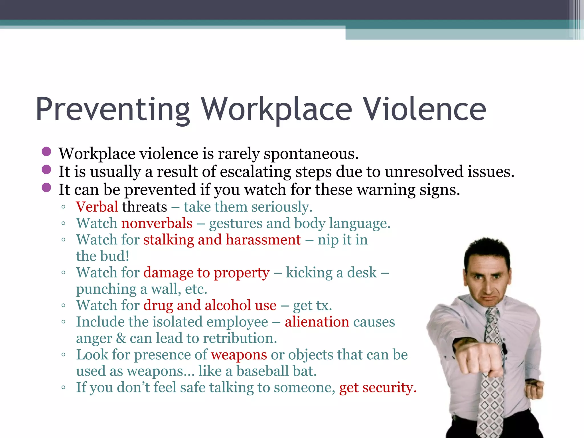 Preventing Workplace Violence
Workplace violence is rarely spontaneous.
It is usually a result of escalating steps due to unresolved issues.
It can be prevented if you watch for these warning signs.
◦ Verbal threats – take them seriously.
◦ Watch nonverbals – gestures and body language.
◦ Watch for stalking and harassment – nip it in
the bud!
◦ Watch for damage to property – kicking a desk –
punching a wall, etc.
◦ Watch for drug and alcohol use – get tx.
◦ Include the isolated employee – alienation causes
anger & can lead to retribution.
◦ Look for presence of weapons or objects that can be
used as weapons… like a baseball bat.
◦ If you don’t feel safe talking to someone, get security.
 