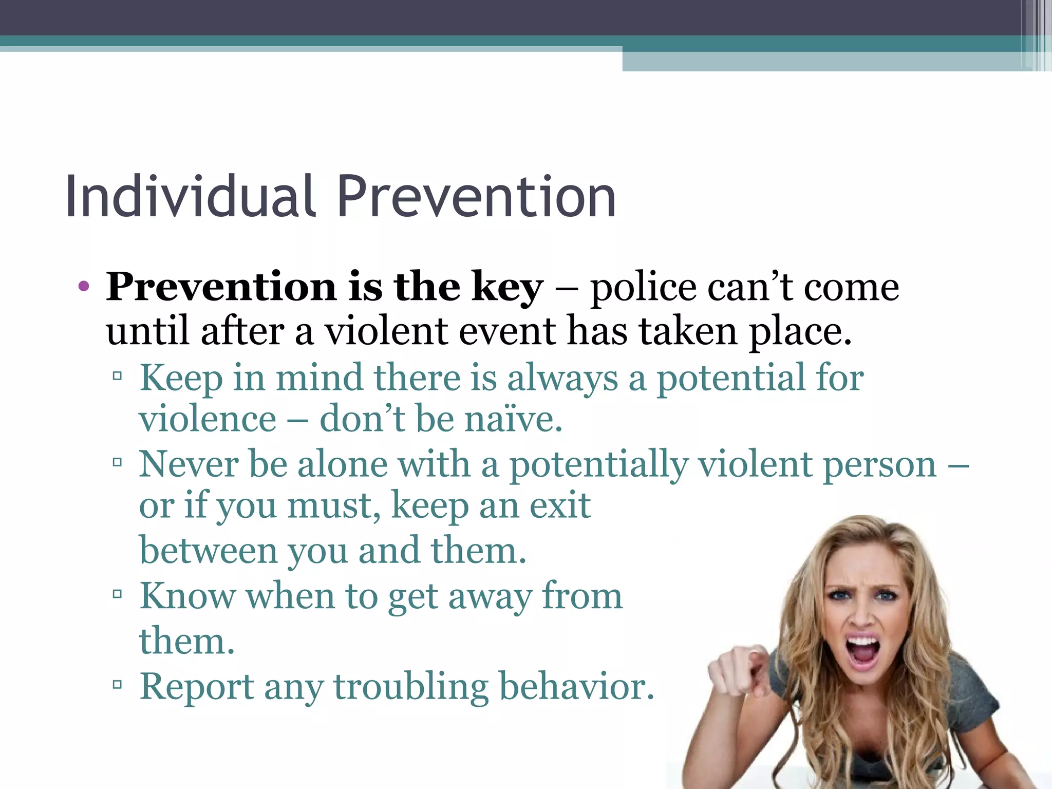 Individual Prevention
• Prevention is the key – police can’t come
until after a violent event has taken place.
▫ Keep in mind there is always a potential for
violence – don’t be naïve.
▫ Never be alone with a potentially violent person –
or if you must, keep an exit
between you and them.
▫ Know when to get away from
them.
▫ Report any troubling behavior.
 