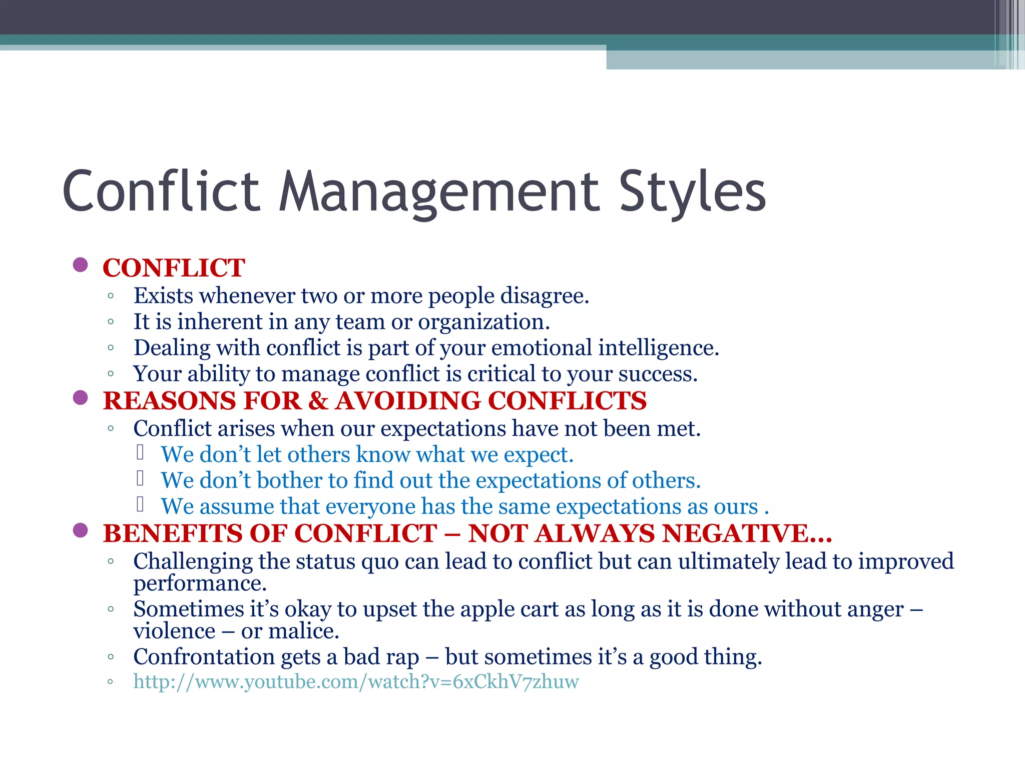 Conflict Management Styles
 CONFLICT
◦ Exists whenever two or more people disagree.
◦ It is inherent in any team or organization.
◦ Dealing with conflict is part of your emotional intelligence.
◦ Your ability to manage conflict is critical to your success.
 REASONS FOR & AVOIDING CONFLICTS
◦ Conflict arises when our expectations have not been met.
 We don’t let others know what we expect.
 We don’t bother to find out the expectations of others.
 We assume that everyone has the same expectations as ours .
 BENEFITS OF CONFLICT – NOT ALWAYS NEGATIVE…
◦ Challenging the status quo can lead to conflict but can ultimately lead to improved
performance.
◦ Sometimes it’s okay to upset the apple cart as long as it is done without anger –
violence – or malice.
◦ Confrontation gets a bad rap – but sometimes it’s a good thing.
◦ http://www.youtube.com/watch?v=6xCkhV7zhuw
 