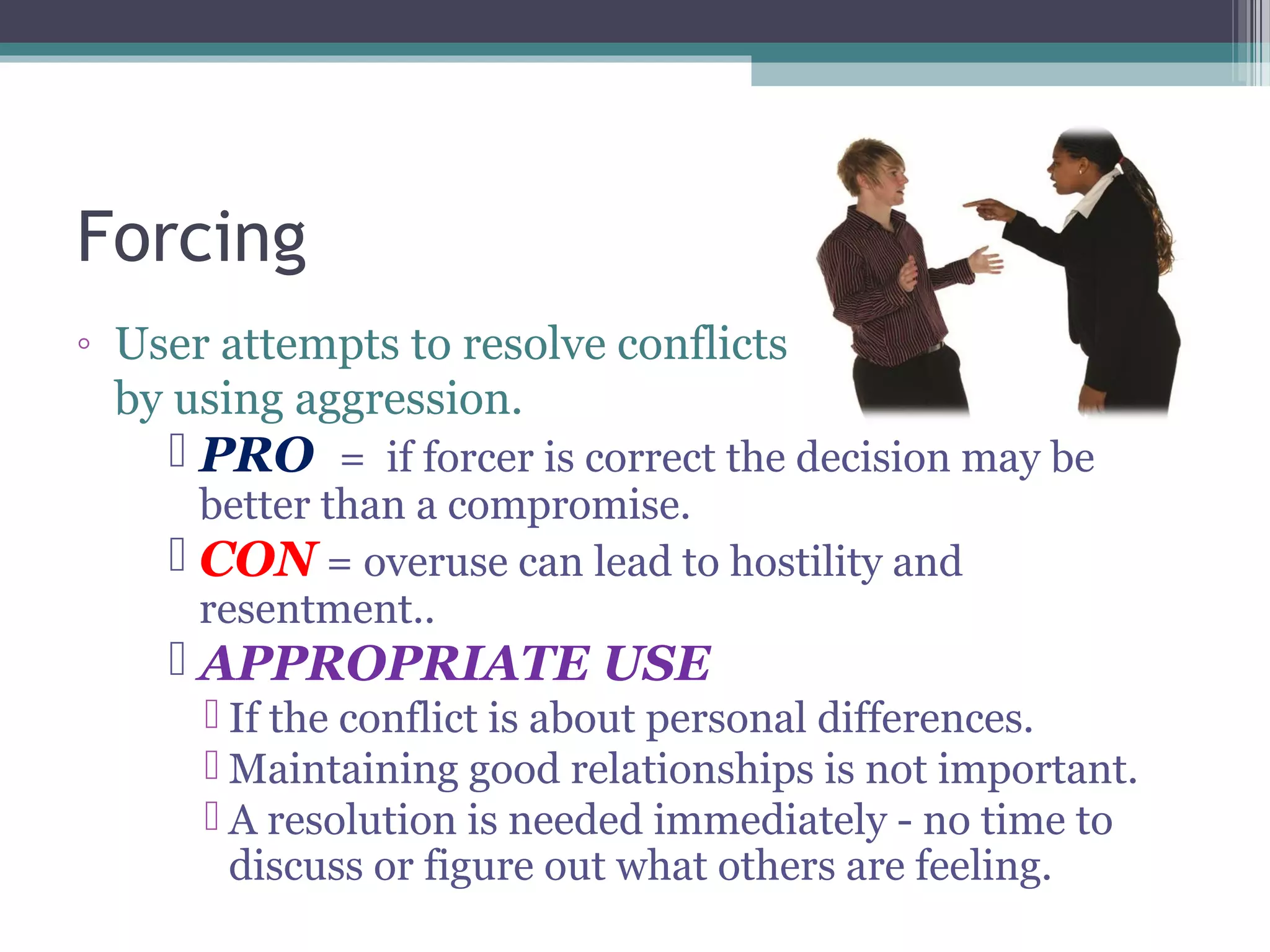 Forcing
◦ User attempts to resolve conflicts
by using aggression.
 PRO = if forcer is correct the decision may be
better than a compromise.
 CON = overuse can lead to hostility and
resentment..
 APPROPRIATE USE
 If the conflict is about personal differences.
 Maintaining good relationships is not important.
 A resolution is needed immediately - no time to
discuss or figure out what others are feeling.
 