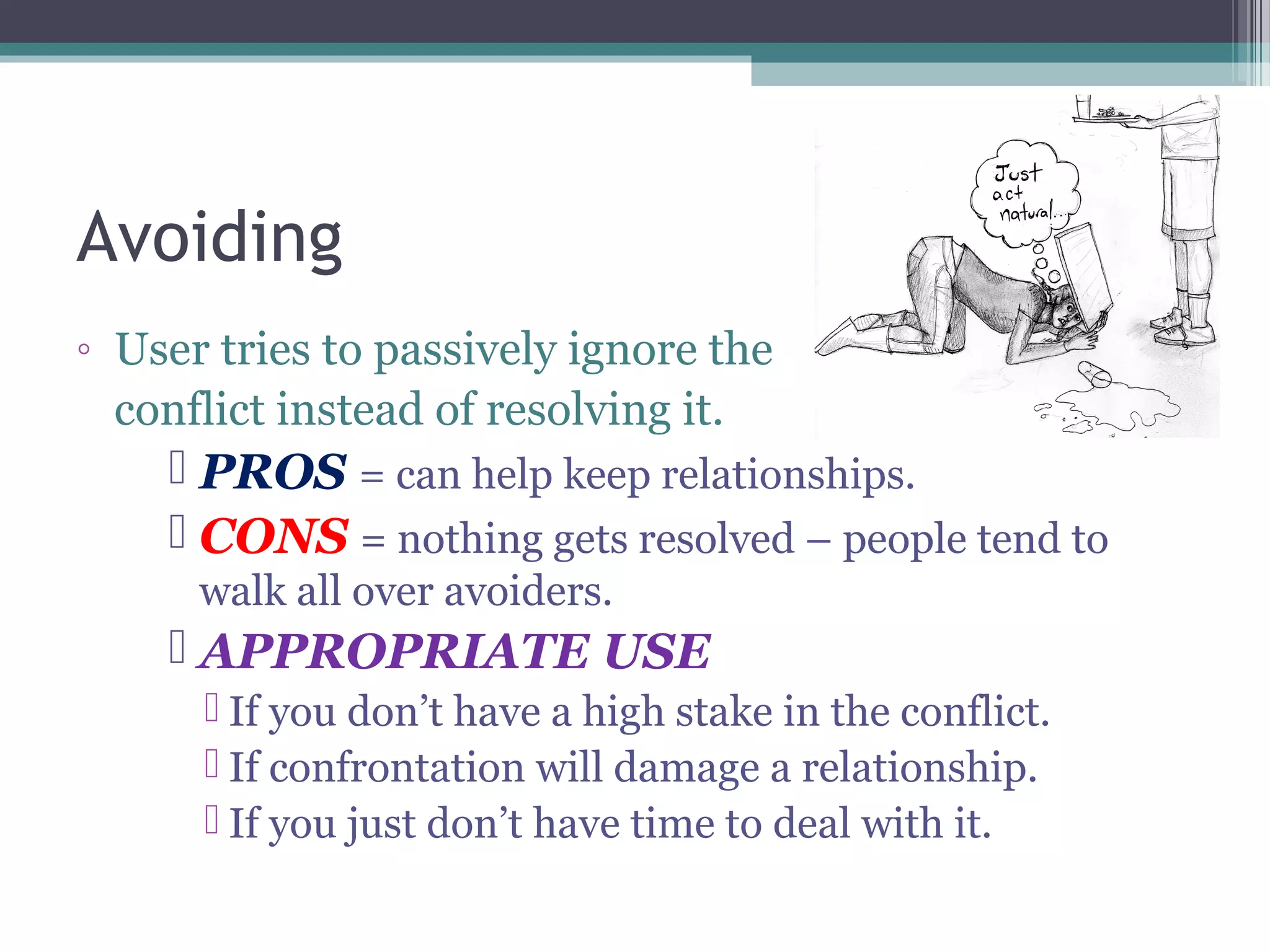 Avoiding
◦ User tries to passively ignore the
conflict instead of resolving it.
 PROS = can help keep relationships.
 CONS = nothing gets resolved – people tend to
walk all over avoiders.
 APPROPRIATE USE
 If you don’t have a high stake in the conflict.
 If confrontation will damage a relationship.
 If you just don’t have time to deal with it.
 
