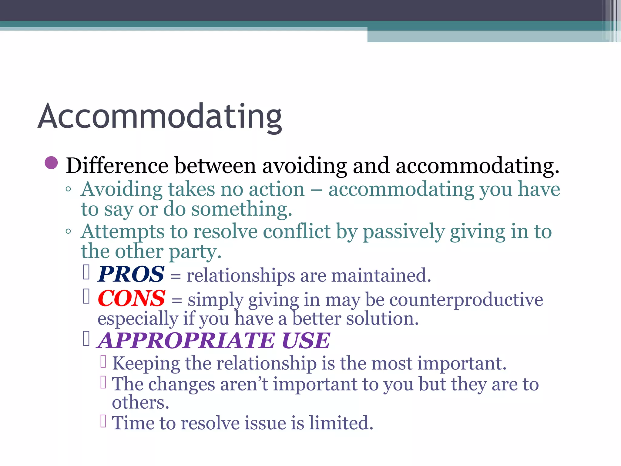 Accommodating
Difference between avoiding and accommodating.
◦ Avoiding takes no action – accommodating you have
to say or do something.
◦ Attempts to resolve conflict by passively giving in to
the other party.
 PROS = relationships are maintained.
 CONS = simply giving in may be counterproductive
especially if you have a better solution.
 APPROPRIATE USE
 Keeping the relationship is the most important.
 The changes aren’t important to you but they are to
others.
 Time to resolve issue is limited.
 