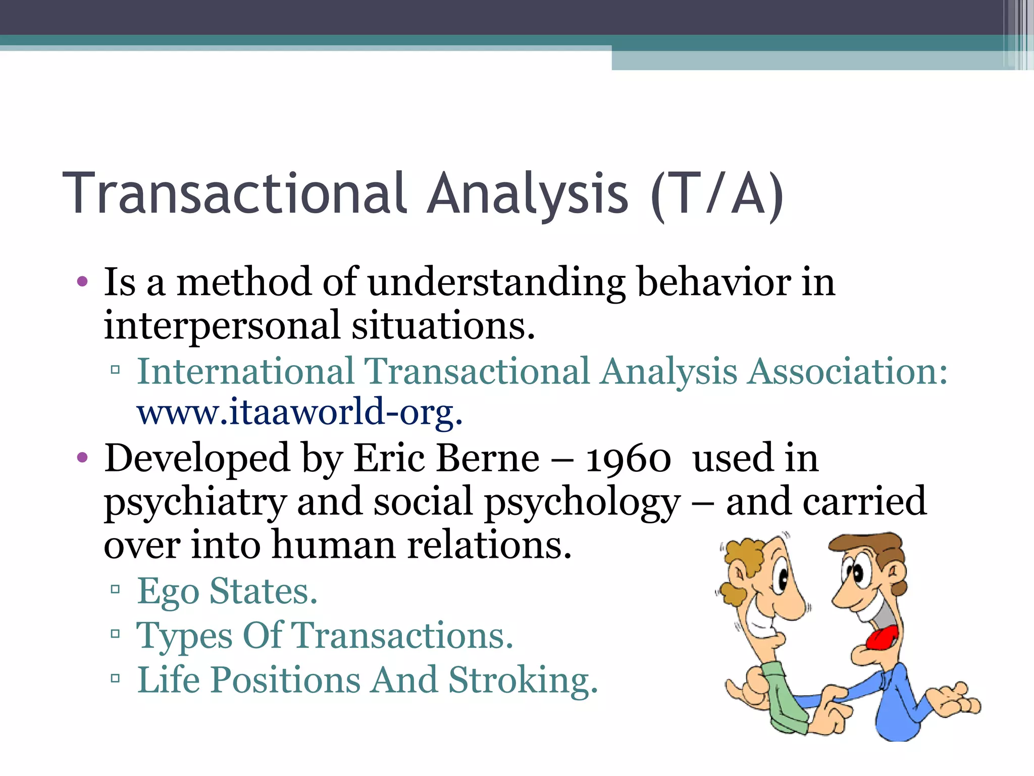 Transactional Analysis (T/A)
• Is a method of understanding behavior in
interpersonal situations.
▫ International Transactional Analysis Association:
www.itaaworld-org.
• Developed by Eric Berne – 1960 used in
psychiatry and social psychology – and carried
over into human relations.
▫ Ego States.
▫ Types Of Transactions.
▫ Life Positions And Stroking.
 