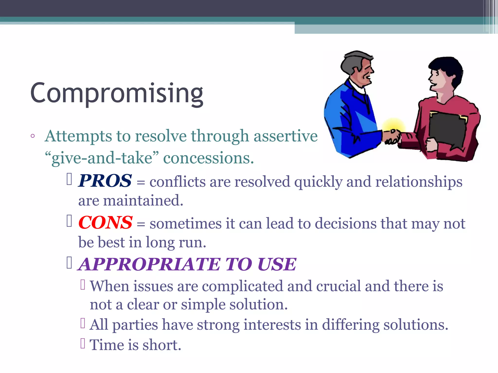 Compromising
◦ Attempts to resolve through assertive
“give-and-take” concessions.
 PROS = conflicts are resolved quickly and relationships
are maintained.
 CONS = sometimes it can lead to decisions that may not
be best in long run.
 APPROPRIATE TO USE
 When issues are complicated and crucial and there is
not a clear or simple solution.
 All parties have strong interests in differing solutions.
 Time is short.
 