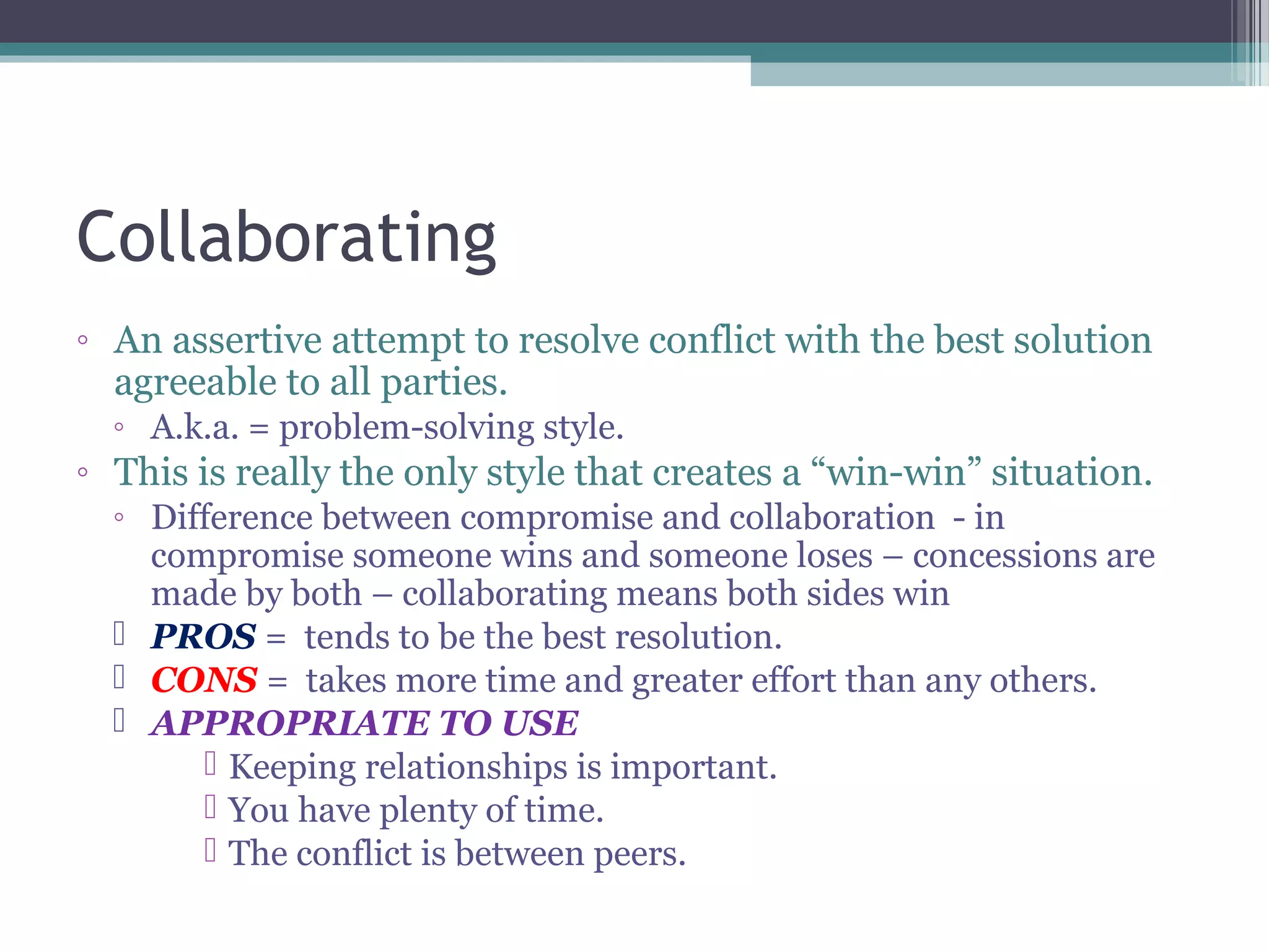 Collaborating
◦ An assertive attempt to resolve conflict with the best solution
agreeable to all parties.
◦ A.k.a. = problem-solving style.
◦ This is really the only style that creates a “win-win” situation.
◦ Difference between compromise and collaboration - in
compromise someone wins and someone loses – concessions are
made by both – collaborating means both sides win
 PROS = tends to be the best resolution.
 CONS = takes more time and greater effort than any others.
 APPROPRIATE TO USE
 Keeping relationships is important.
 You have plenty of time.
 The conflict is between peers.
 