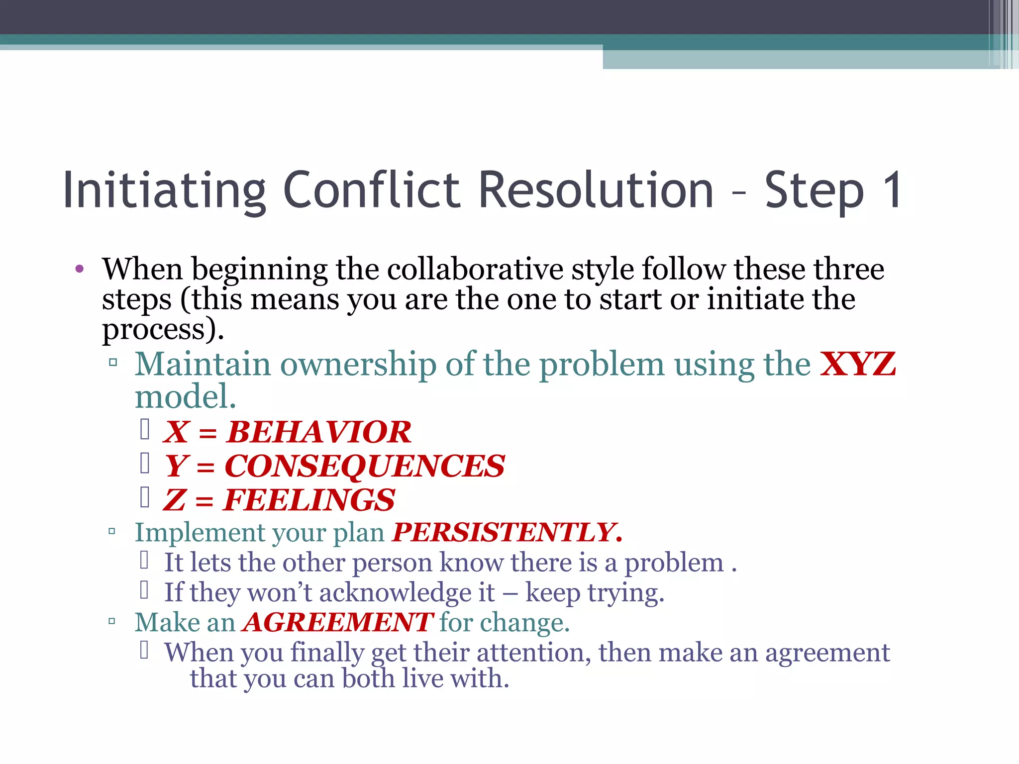 Initiating Conflict Resolution – Step 1
• When beginning the collaborative style follow these three
steps (this means you are the one to start or initiate the
process).
▫ Maintain ownership of the problem using the XYZ
model.
 X = BEHAVIOR
 Y = CONSEQUENCES
 Z = FEELINGS
▫ Implement your plan PERSISTENTLY.
 It lets the other person know there is a problem .
 If they won’t acknowledge it – keep trying.
▫ Make an AGREEMENT for change.
 When you finally get their attention, then make an agreement
that you can both live with.
 