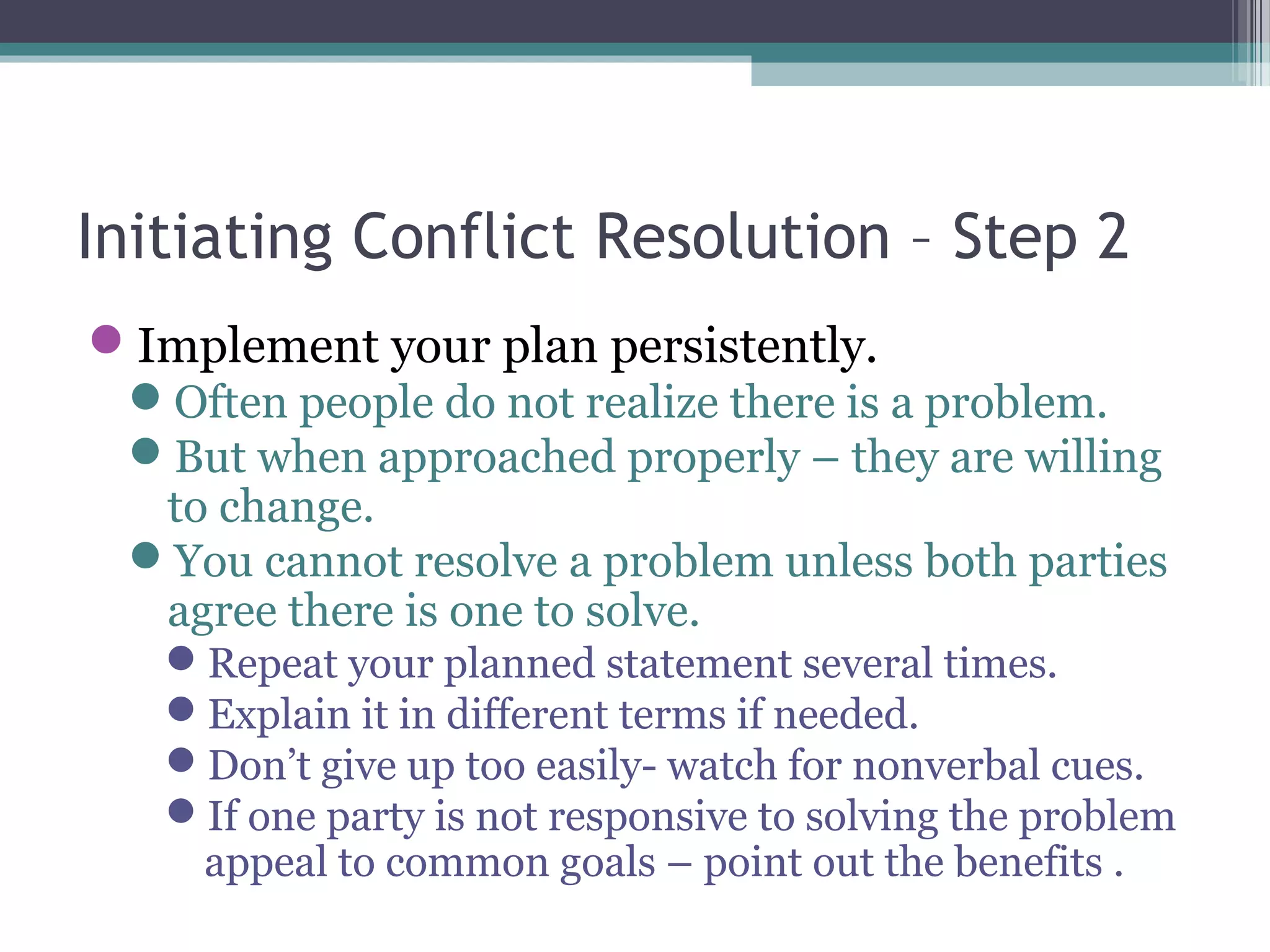 Initiating Conflict Resolution – Step 2
Implement your plan persistently.
Often people do not realize there is a problem.
But when approached properly – they are willing
to change.
You cannot resolve a problem unless both parties
agree there is one to solve.
Repeat your planned statement several times.
Explain it in different terms if needed.
Don’t give up too easily- watch for nonverbal cues.
If one party is not responsive to solving the problem
appeal to common goals – point out the benefits .
 