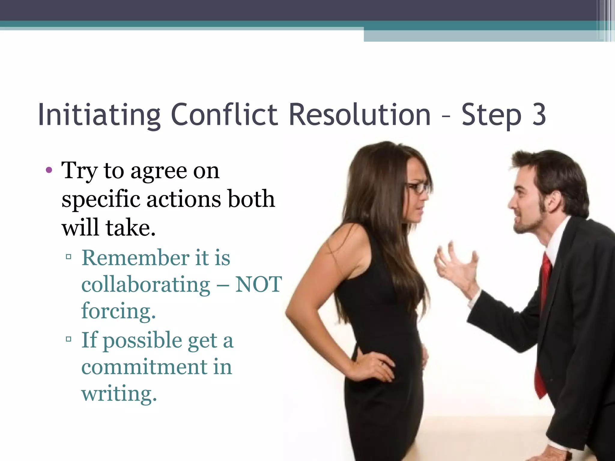 Initiating Conflict Resolution – Step 3
• Try to agree on
specific actions both
will take.
▫ Remember it is
collaborating – NOT
forcing.
▫ If possible get a
commitment in
writing.
 