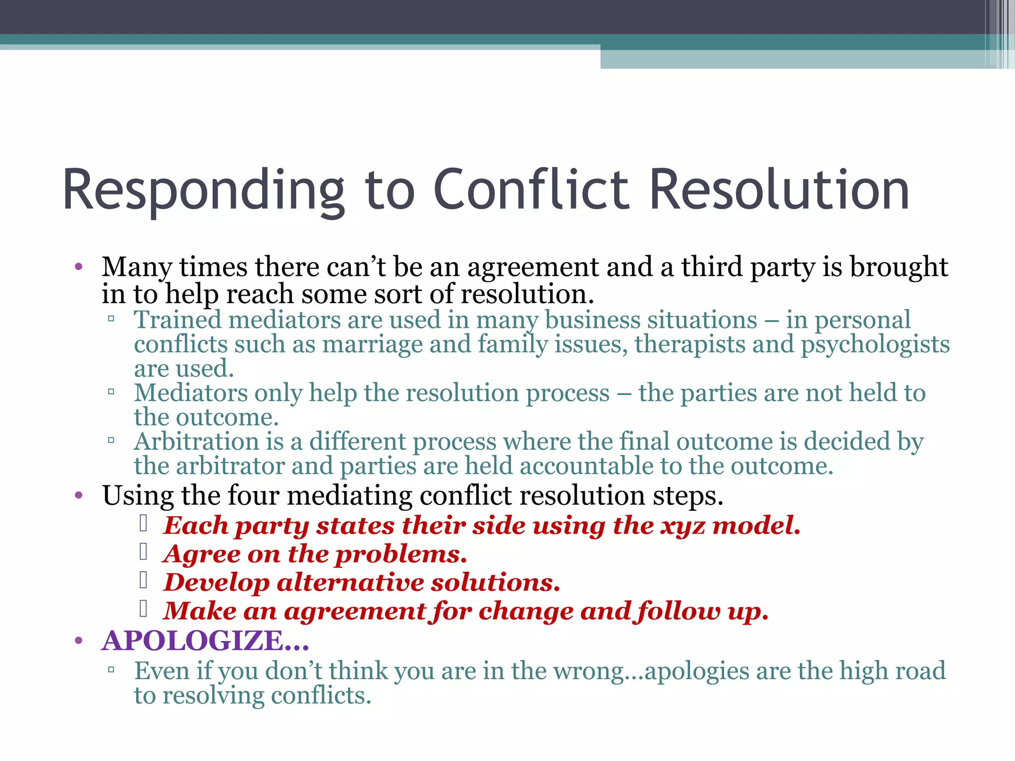 Responding to Conflict Resolution
• Many times there can’t be an agreement and a third party is brought
in to help reach some sort of resolution.
▫ Trained mediators are used in many business situations – in personal
conflicts such as marriage and family issues, therapists and psychologists
are used.
▫ Mediators only help the resolution process – the parties are not held to
the outcome.
▫ Arbitration is a different process where the final outcome is decided by
the arbitrator and parties are held accountable to the outcome.
• Using the four mediating conflict resolution steps.
 Each party states their side using the xyz model.
 Agree on the problems.
 Develop alternative solutions.
 Make an agreement for change and follow up.
• APOLOGIZE…
▫ Even if you don’t think you are in the wrong…apologies are the high road
to resolving conflicts.
 