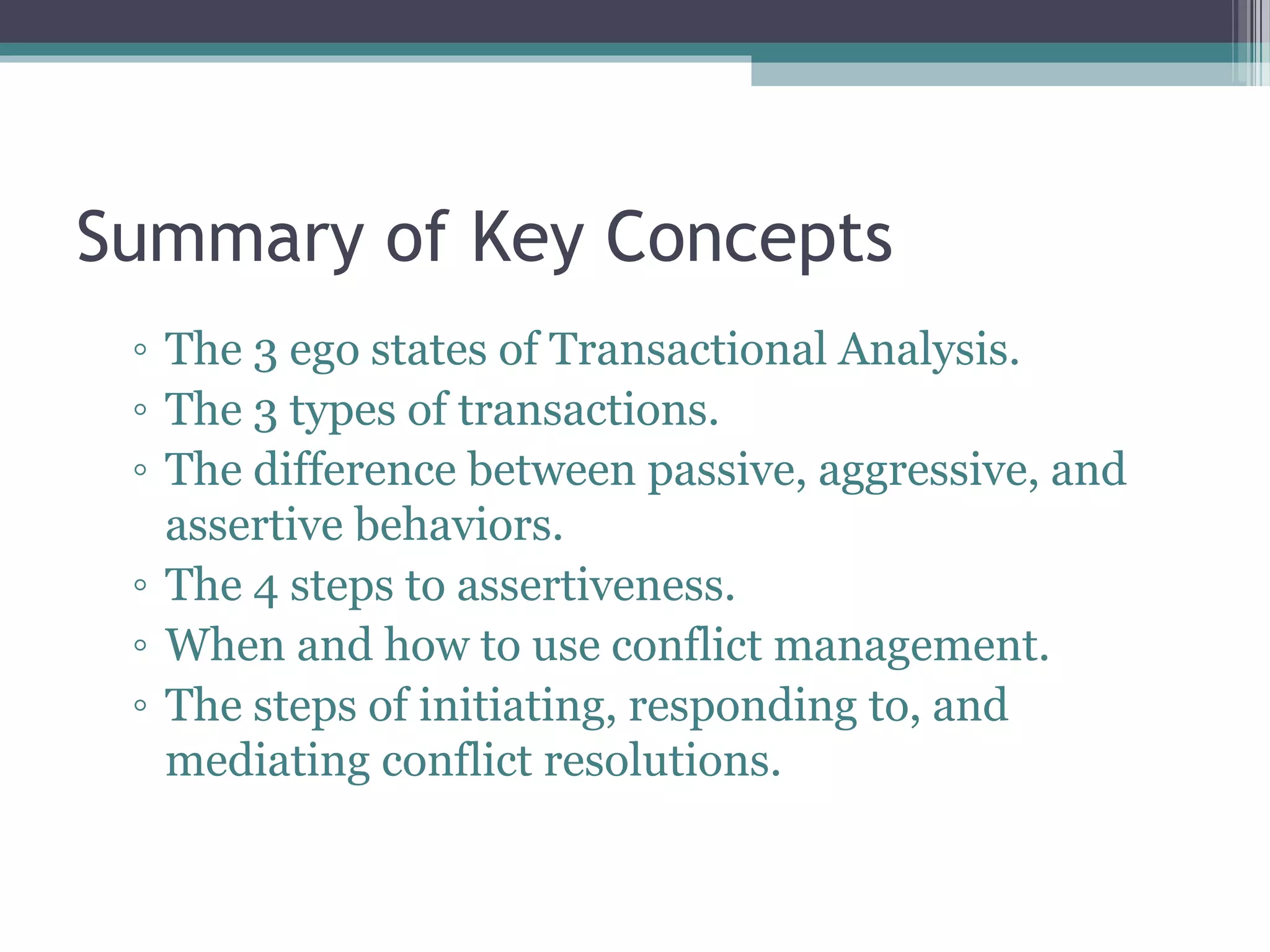 Summary of Key Concepts
◦ The 3 ego states of Transactional Analysis.
◦ The 3 types of transactions.
◦ The difference between passive, aggressive, and
assertive behaviors.
◦ The 4 steps to assertiveness.
◦ When and how to use conflict management.
◦ The steps of initiating, responding to, and
mediating conflict resolutions.
 