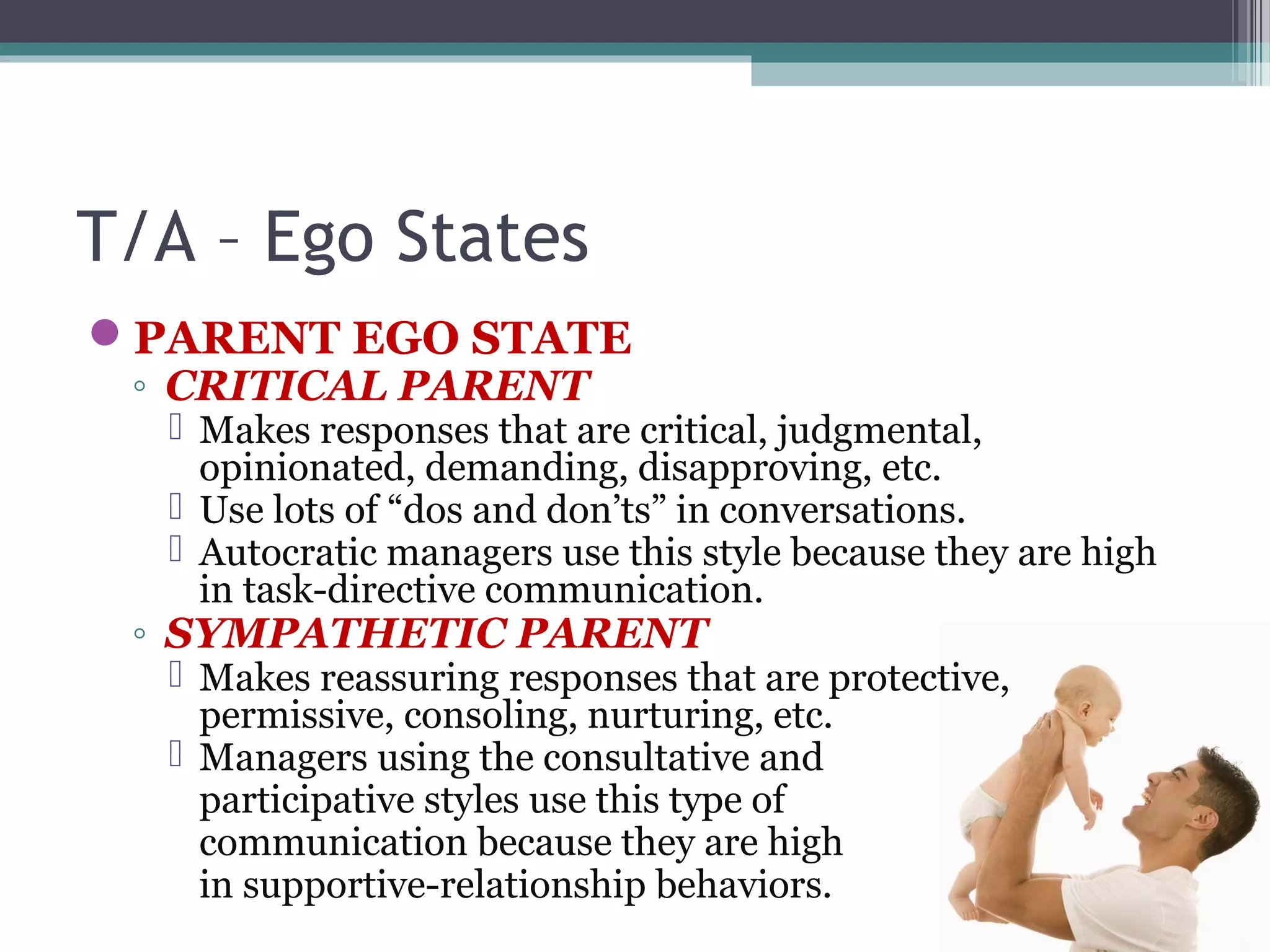 T/A – Ego States
PARENT EGO STATE
◦ CRITICAL PARENT
 Makes responses that are critical, judgmental,
opinionated, demanding, disapproving, etc.
 Use lots of “dos and don’ts” in conversations.
 Autocratic managers use this style because they are high
in task-directive communication.
◦ SYMPATHETIC PARENT
 Makes reassuring responses that are protective,
permissive, consoling, nurturing, etc.
 Managers using the consultative and
participative styles use this type of
communication because they are high
in supportive-relationship behaviors.
 