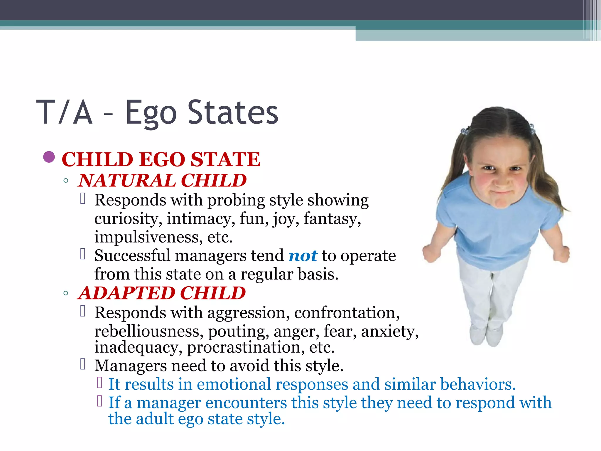 T/A – Ego States
CHILD EGO STATE
◦ NATURAL CHILD
 Responds with probing style showing
curiosity, intimacy, fun, joy, fantasy,
impulsiveness, etc.
 Successful managers tend not to operate
from this state on a regular basis.
◦ ADAPTED CHILD
 Responds with aggression, confrontation,
rebelliousness, pouting, anger, fear, anxiety,
inadequacy, procrastination, etc.
 Managers need to avoid this style.
 It results in emotional responses and similar behaviors.
 If a manager encounters this style they need to respond with
the adult ego state style.
 