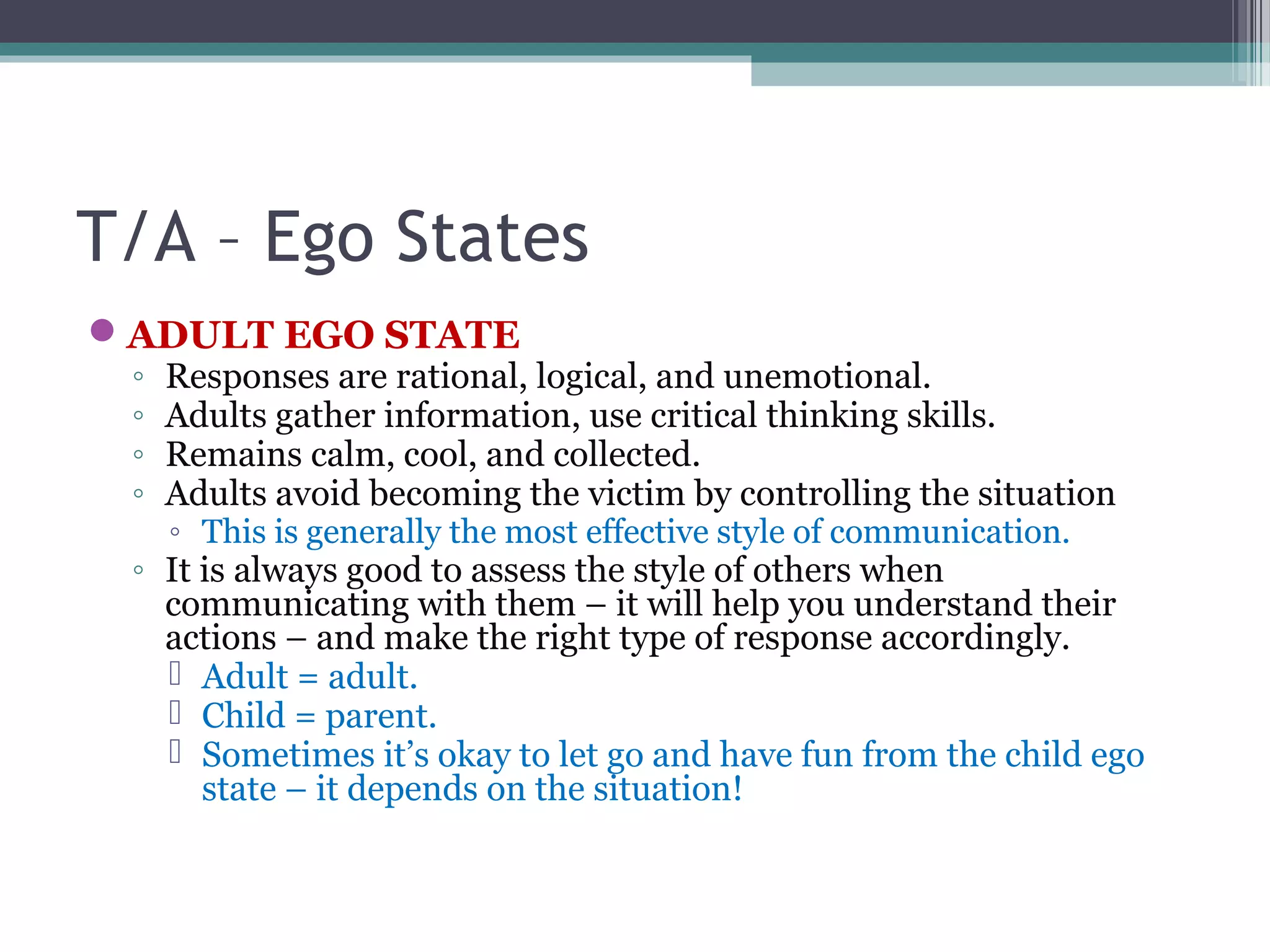T/A – Ego States
ADULT EGO STATE
◦ Responses are rational, logical, and unemotional.
◦ Adults gather information, use critical thinking skills.
◦ Remains calm, cool, and collected.
◦ Adults avoid becoming the victim by controlling the situation
◦ This is generally the most effective style of communication.
◦ It is always good to assess the style of others when
communicating with them – it will help you understand their
actions – and make the right type of response accordingly.
 Adult = adult.
 Child = parent.
 Sometimes it’s okay to let go and have fun from the child ego
state – it depends on the situation!
 