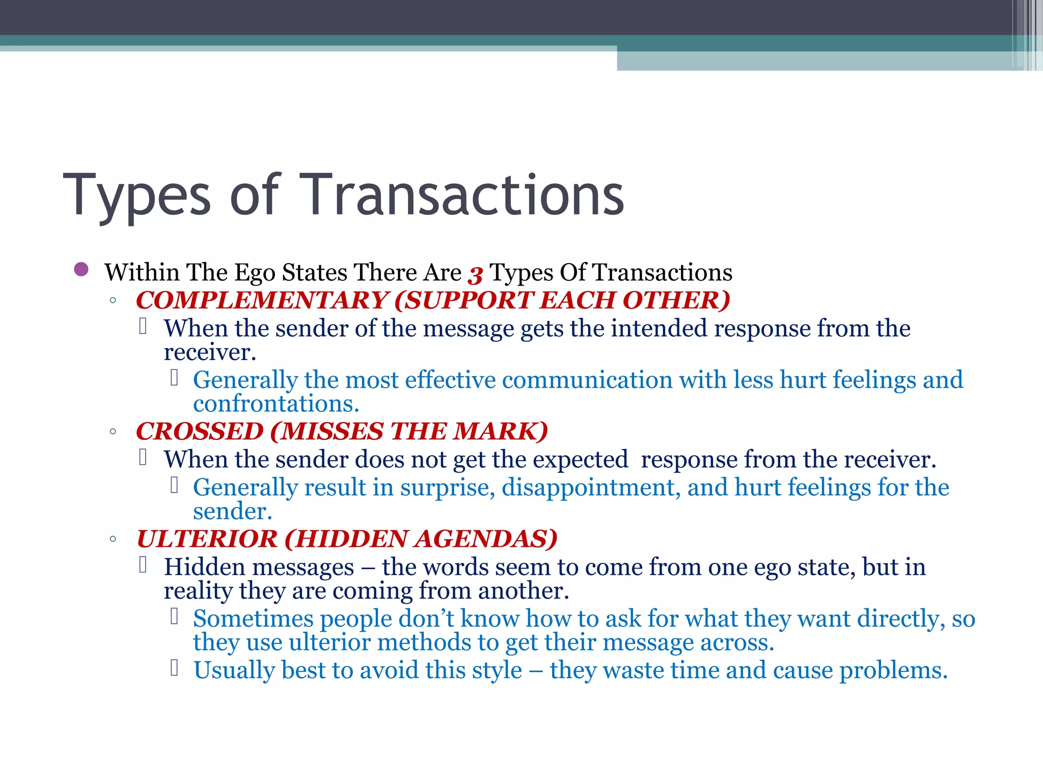 Types of Transactions
 Within The Ego States There Are 3 Types Of Transactions
◦ COMPLEMENTARY (SUPPORT EACH OTHER)
 When the sender of the message gets the intended response from the
receiver.
 Generally the most effective communication with less hurt feelings and
confrontations.
◦ CROSSED (MISSES THE MARK)
 When the sender does not get the expected response from the receiver.
 Generally result in surprise, disappointment, and hurt feelings for the
sender.
◦ ULTERIOR (HIDDEN AGENDAS)
 Hidden messages – the words seem to come from one ego state, but in
reality they are coming from another.
 Sometimes people don’t know how to ask for what they want directly, so
they use ulterior methods to get their message across.
 Usually best to avoid this style – they waste time and cause problems.
 