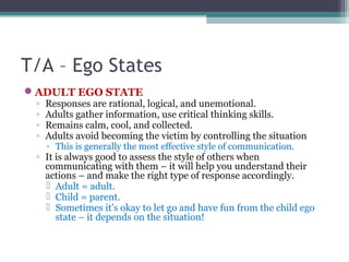 T/A – Ego States
ADULT EGO STATE
◦ Responses are rational, logical, and unemotional.
◦ Adults gather information, use cri...